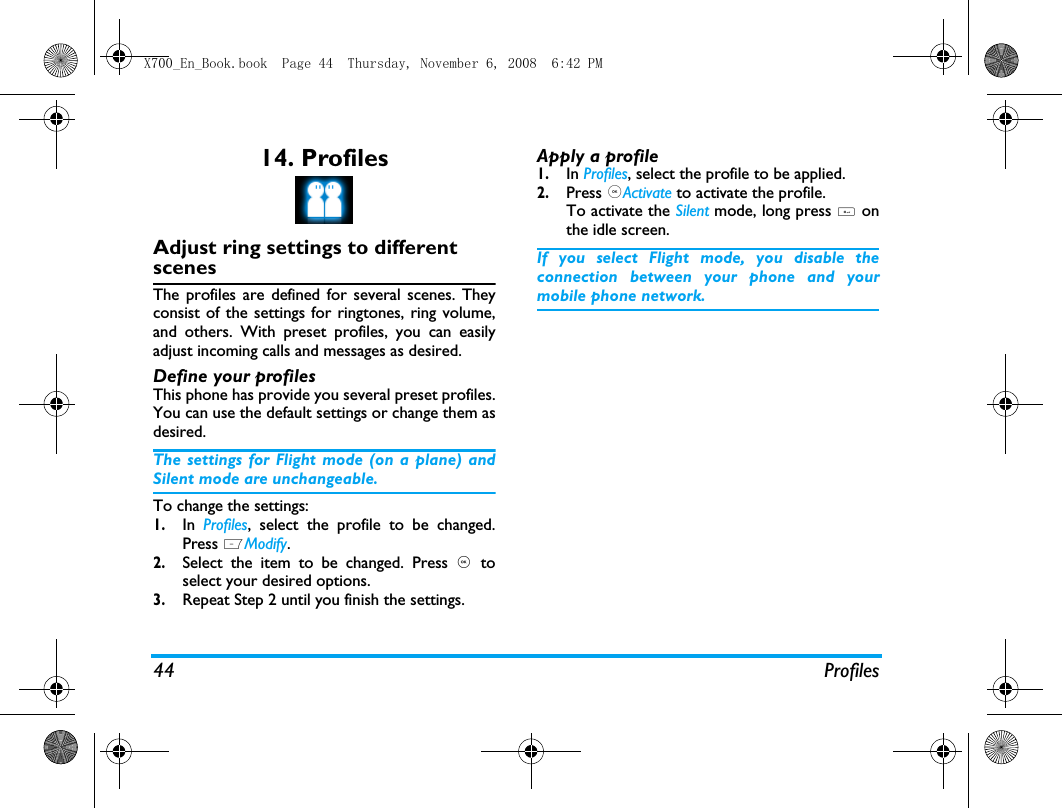 44 Profiles14. ProfilesAdjust ring settings to different scenesThe profiles are defined for several scenes. Theyconsist of the settings for ringtones, ring volume,and others. With preset profiles, you can easilyadjust incoming calls and messages as desired. Define your profilesThis phone has provide you several preset profiles.You can use the default settings or change them asdesired. The settings for Flight mode (on a plane) andSilent mode are unchangeable.To change the settings:1.In  Profiles, select the profile to be changed.Press LModify.2.Select the item to be changed. Press , toselect your desired options. 3.Repeat Step 2 until you finish the settings. Apply a profile1.In Profiles, select the profile to be applied.2.Press ,Activate to activate the profile.To activate the Silent mode, long press # onthe idle screen.If you select Flight mode, you disable theconnection between your phone and yourmobile phone network.  X700_En_Book.book  Page 44  Thursday, November 6, 2008  6:42 PM