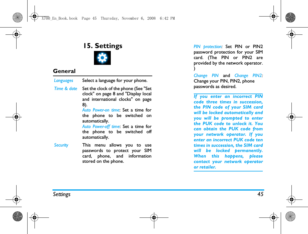 Settings 4515. SettingsGeneral  Languages Select a language for your phone.Time &amp; date Set the clock of the phone (See "Setclock" on page 8 and "Display localand international clocks" on page8).Auto Power-on time: Set a time forthe phone to be switched onautomatically. Auto Power-off time: Set a time forthe phone to be switched offautomatically. Security This menu allows you to usepasswords to protect your SIMcard, phone, and informationstored on the phone. PIN protection:  Set PIN or PIN2password protection for your SIMcard. (The PIN or PIN2 areprovided by the network operator.)Change PIN and  Change PIN2:Change your PIN, PIN2, phonepasswords as desired. If you enter an incorrect PINcode three times in succession,the PIN code of your SIM cardwill be locked automatically andyou will be prompted to enterthe PUK code to unlock it. Youcan obtain the PUK code fromyour network operator. If youenter an incorrect PUK code tentimes in succession, the SIM cardwill be locked permanently.When this happens, pleasecontact your network operatoror retailer.X700_En_Book.book  Page 45  Thursday, November 6, 2008  6:42 PM
