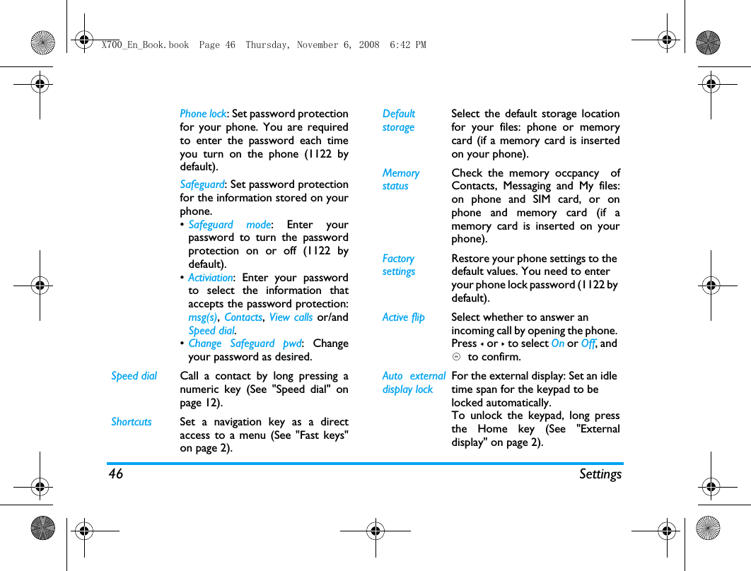 46 SettingsPhone lock: Set password protectionfor your phone. You are requiredto enter the password each timeyou turn on the phone (1122 bydefault).Safeguard: Set password protectionfor the information stored on yourphone.&bull;Safeguard mode: Enter yourpassword to turn the passwordprotection on or off (1122 bydefault).&bull;Activiation: Enter your passwordto select the information thataccepts the password protection:msg(s), Contacts, View calls or/andSpeed dial.&bull;Change Safeguard pwd: Changeyour password as desired.Speed dial Call a contact by long pressing anumeric key (See "Speed dial" onpage 12).Shortcuts Set a navigation key as a directaccess to a menu (See "Fast keys"on page 2).Default storageSelect the default storage locationfor your files: phone or memorycard (if a memory card is insertedon your phone).Memory statusCheck the memory occpancy  ofContacts, Messaging and My files:on phone and SIM card, or onphone and memory card (if amemory card is inserted on yourphone). Factory settingsRestore your phone settings to the default values. You need to enter your phone lock password (1122 by default).Active flip Select whether to answer an incoming call by opening the phone. Press < or > to select On or Off, and ,  to confirm.Auto externaldisplay lockFor the external display: Set an idle time span for the keypad to be locked automatically. To unlock the keypad, long pressthe Home key (See "Externaldisplay" on page 2).X700_En_Book.book  Page 46  Thursday, November 6, 2008  6:42 PM
