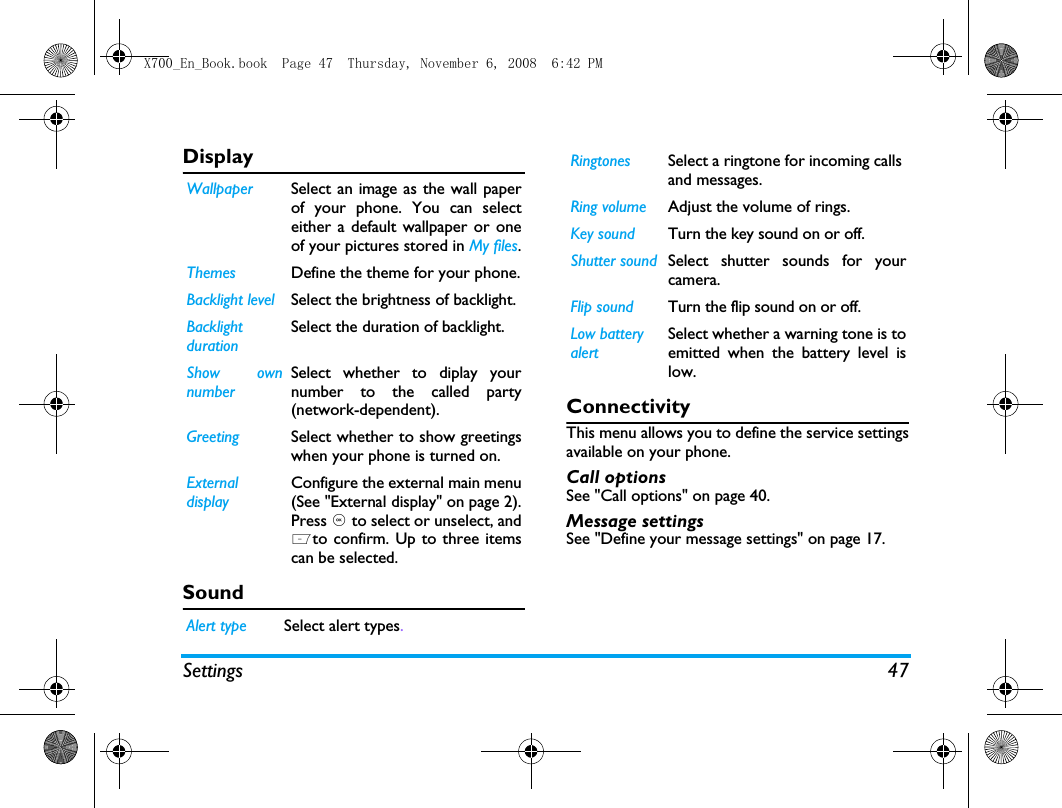 Settings 47DisplaySound              ConnectivityThis menu allows you to define the service settingsavailable on your phone. Call optionsSee "Call options" on page 40.Message settingsSee "Define your message settings" on page 17.Wallpaper Select an image as the wall paperof your phone. You can selecteither a default wallpaper or oneof your pictures stored in My files.Themes Define the theme for your phone.Backlight level Select the brightness of backlight.BacklightdurationSelect the duration of backlight.Show ownnumberSelect whether to diplay yournumber to the called party(network-dependent).Greeting Select whether to show greetingswhen your phone is turned on.ExternaldisplayConfigure the external main menu(See "External display" on page 2).Press , to select or unselect, andLto confirm. Up to three itemscan be selected. Alert type Select alert types.Ringtones Select a ringtone for incoming calls and messages. Ring volume Adjust the volume of rings. Key sound Turn the key sound on or off. Shutter sound Select shutter sounds for yourcamera.Flip sound Turn the flip sound on or off. Low battery alertSelect whether a warning tone is toemitted when the battery level islow.X700_En_Book.book  Page 47  Thursday, November 6, 2008  6:42 PM