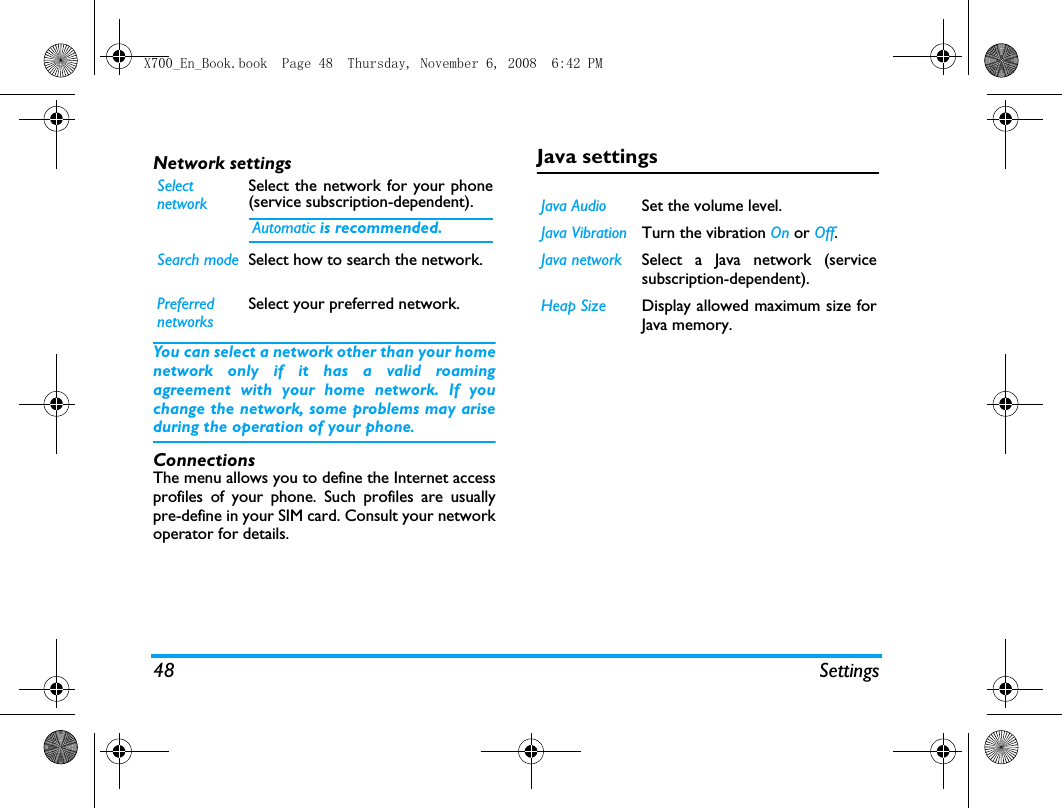 48 SettingsNetwork settingsYou can select a network other than your homenetwork only if it has a valid roamingagreement with your home network. If youchange the network, some problems may ariseduring the operation of your phone.ConnectionsThe menu allows you to define the Internet accessprofiles of your phone. Such profiles are usuallypre-define in your SIM card. Consult your networkoperator for details. Java settingsSelectnetworkSelect the network for your phone(service subscription-dependent). Automatic is recommended.Search mode Select how to search the network.PreferrednetworksSelect your preferred network.Java Audio Set the volume level.Java Vibration Turn the vibration On or Off. Java network Select a Java network (servicesubscription-dependent).Heap Size Display allowed maximum size forJava memory.X700_En_Book.book  Page 48  Thursday, November 6, 2008  6:42 PM