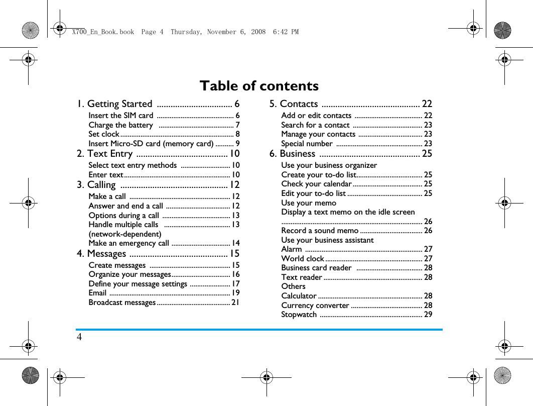 4Table of contents1. Getting Started  ................................. 6Insert the SIM card  .......................................... 6Charge the battery   ......................................... 7Set clock .............................................................. 8Insert Micro-SD card (memory card) .......... 92. Text Entry ........................................ 10Select text entry methods ........................... 10Enter text .......................................................... 103. Calling  ............................................... 12Make a call  ....................................................... 12Answer and end a call ................................... 12Options during a call  ..................................... 13Handle multiple calls   .................................... 13(network-dependent)Make an emergency call ................................ 144. Messages ........................................... 15Create messages  ............................................ 15Organize your messages................................ 16Define your message settings ...................... 17Email .................................................................. 19Broadcast messages ........................................ 215. Contacts ........................................... 22Add or edit contacts ..................................... 22Search for a contact  ...................................... 23Manage your contacts ................................... 23Special number  ............................................... 236. Business  ............................................ 25Use your business organizer Create your to-do list.................................... 25Check your calendar ...................................... 25Edit your to-do list ......................................... 25Use your memoDisplay a text memo on the idle screen............................................................................. 26Record a sound memo .................................. 26Use your business assistantAlarm ................................................................ 27World clock ..................................................... 27Business card reader  .................................... 28Text reader ...................................................... 28OthersCalculator ......................................................... 28Currency converter ....................................... 28Stopwatch ........................................................ 29X700_En_Book.book  Page 4  Thursday, November 6, 2008  6:42 PM