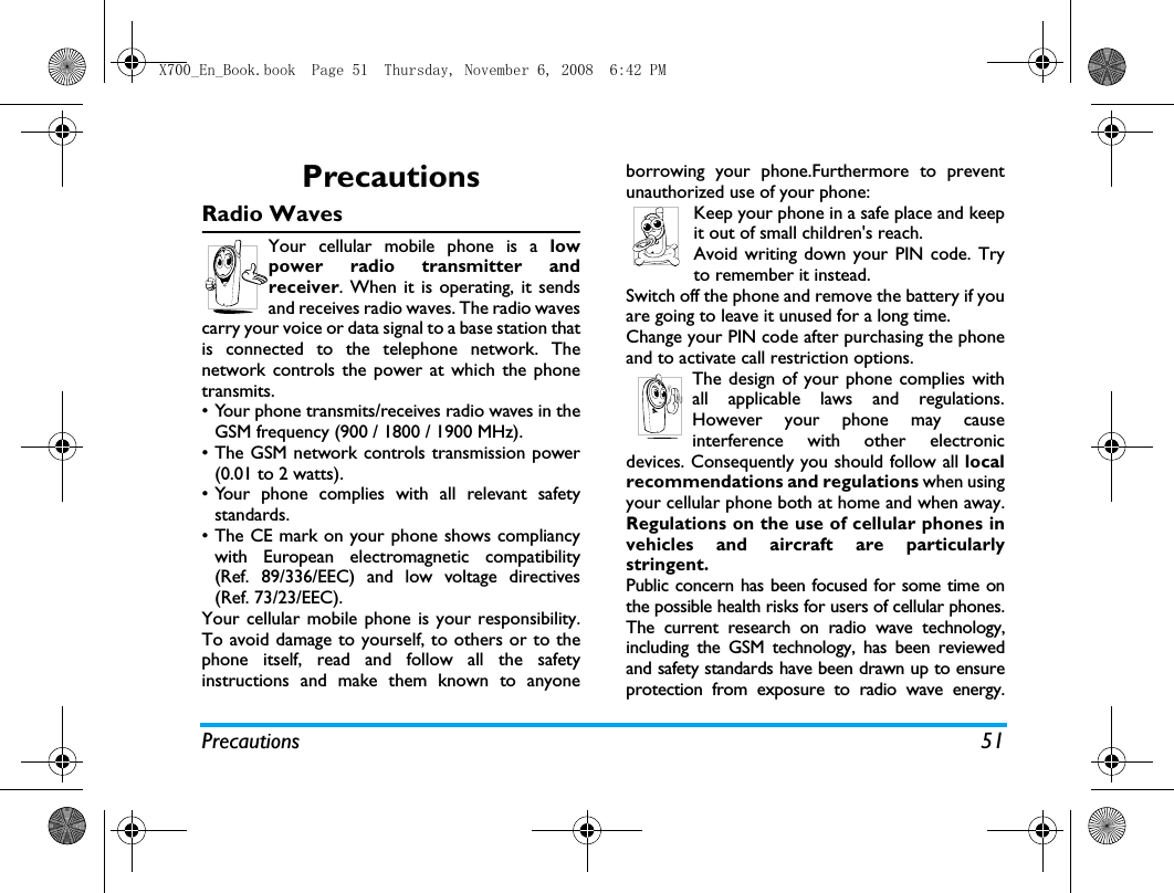 Precautions 51PrecautionsRadio WavesYour cellular mobile phone is a lowpower radio transmitter andreceiver. When it is operating, it sendsand receives radio waves. The radio wavescarry your voice or data signal to a base station thatis connected to the telephone network. Thenetwork controls the power at which the phonetransmits.&bull; Your phone transmits/receives radio waves in theGSM frequency (900 / 1800 / 1900 MHz).&bull; The GSM network controls transmission power(0.01 to 2 watts).&bull; Your phone complies with all relevant safetystandards.&bull; The CE mark on your phone shows compliancywith European electromagnetic compatibility(Ref. 89/336/EEC) and low voltage directives(Ref. 73/23/EEC).Your cellular mobile phone is your responsibility.To avoid damage to yourself, to others or to thephone itself, read and follow all the safetyinstructions and make them known to anyoneborrowing your phone.Furthermore to preventunauthorized use of your phone:Keep your phone in a safe place and keepit out of small children's reach.Avoid writing down your PIN code. Tryto remember it instead. Switch off the phone and remove the battery if youare going to leave it unused for a long time.Change your PIN code after purchasing the phoneand to activate call restriction options.The design of your phone complies withall applicable laws and regulations.However your phone may causeinterference with other electronicdevices. Consequently you should follow all localrecommendations and regulations when usingyour cellular phone both at home and when away.Regulations on the use of cellular phones invehicles and aircraft are particularlystringent.Public concern has been focused for some time onthe possible health risks for users of cellular phones.The current research on radio wave technology,including the GSM technology, has been reviewedand safety standards have been drawn up to ensureprotection from exposure to radio wave energy.X700_En_Book.book  Page 51  Thursday, November 6, 2008  6:42 PM