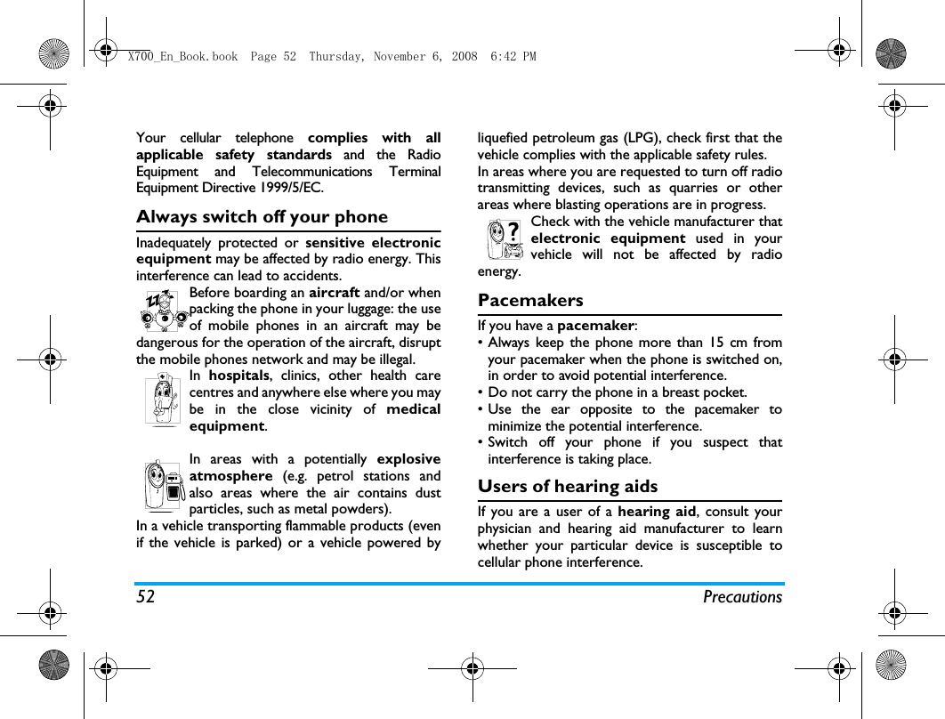 52 PrecautionsYour cellular telephone complies with allapplicable safety standards and the RadioEquipment and Telecommunications TerminalEquipment Directive 1999/5/EC.Always switch off your phoneInadequately protected or sensitive electronicequipment may be affected by radio energy. Thisinterference can lead to accidents.Before boarding an aircraft and/or whenpacking the phone in your luggage: the useof mobile phones in an aircraft may bedangerous for the operation of the aircraft, disruptthe mobile phones network and may be illegal.In  hospitals, clinics, other health carecentres and anywhere else where you maybe in the close vicinity of medicalequipment.In areas with a potentially explosiveatmosphere (e.g. petrol stations andalso areas where the air contains dustparticles, such as metal powders).In a vehicle transporting flammable products (evenif the vehicle is parked) or a vehicle powered byliquefied petroleum gas (LPG), check first that thevehicle complies with the applicable safety rules.In areas where you are requested to turn off radiotransmitting devices, such as quarries or otherareas where blasting operations are in progress.Check with the vehicle manufacturer thatelectronic equipment used in yourvehicle will not be affected by radioenergy.PacemakersIf you have a pacemaker:&bull; Always keep the phone more than 15 cm fromyour pacemaker when the phone is switched on,in order to avoid potential interference.&bull; Do not carry the phone in a breast pocket.&bull; Use the ear opposite to the pacemaker tominimize the potential interference.&bull; Switch off your phone if you suspect thatinterference is taking place.Users of hearing aidsIf you are a user of a hearing aid, consult yourphysician and hearing aid manufacturer to learnwhether your particular device is susceptible tocellular phone interference.X700_En_Book.book  Page 52  Thursday, November 6, 2008  6:42 PM