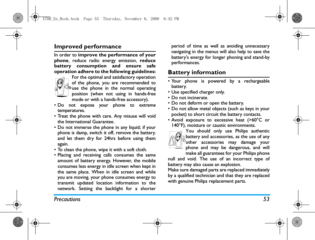 Precautions 53Improved performanceIn order to improve the performance of yourphone, reduce radio energy emission, reducebattery consumption and ensure safeoperation adhere to the following guidelines:For the optimal and satisfactory operationof the phone, you are recommended touse the phone in the normal operatingposition (when not using in hands-freemode or with a hands-free accessory).&bull; Do not expose your phone to extremetemperatures.&bull; Treat the phone with care. Any misuse will voidthe International Guarantee.&bull; Do not immerse the phone in any liquid; if yourphone is damp, switch it off, remove the battery.and let them dry for 24hrs before using themagain.&bull; To clean the phone, wipe it with a soft cloth.&bull; Placing and receiving calls consumes the sameamount of battery energy. However, the mobileconsumes less energy in idle screen when kept inthe same place. When in idle screen and whileyou are moving, your phone consumes energy totransmit updated location information to thenetwork. Setting the backlight for a shorterperiod of time as well as avoiding unnecessarynavigating in the menus will also help to save thebattery's energy for longer phoning and stand-byperformances.Battery information&bull; Your phone is powered by a rechargeablebattery.&bull; Use specified charger only.&bull; Do not incinerate.&bull; Do not deform or open the battery.&bull; Do not allow metal objects (such as keys in yourpocket) to short circuit the battery contacts.&bull; Avoid exposure to excessive heat (>60&deg;C or140&deg;F), moisture or caustic environments.You should only use Philips authenticbattery and accessories, as the use of anyother accessories may damage yourphone and may be dangerous, and willmake all guarantees for your Philips phonenull and void. The use of an incorrect type ofbattery may also cause an explosion.Make sure damaged parts are replaced immediatelyby a qualified technician and that they are replacedwith genuine Philips replacement parts.X700_En_Book.book  Page 53  Thursday, November 6, 2008  6:42 PM