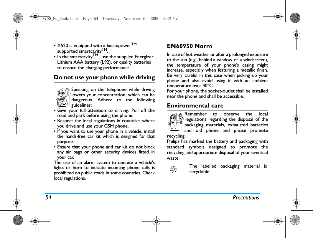 54 Precautions&bull; X520 is equipped with a backupowerTM-supported smartcavityTM.&bull; In the smartcavityTM , use the supplied Energizer Lithium AAA battery (L92), or quality batteries to ensure the charging performance.Do not use your phone while drivingSpeaking on the telephone while drivinglowers your concentration, which can bedangerous. Adhere to the followingguidelines:&bull; Give your full attention to driving. Pull off theroad and park before using the phone.&bull; Respect the local regulations in countries whereyou drive and use your GSM phone.&bull; If you want to use your phone in a vehicle, installthe hands-free car kit which is designed for thatpurpose.&bull; Ensure that your phone and car kit do not blockany air bags or other security devices fitted inyour car.The use of an alarm system to operate a vehicle'slights or horn to indicate incoming phone calls isprohibited on public roads in some countries. Checklocal regulations.EN60950 NormIn case of hot weather or after a prolonged exposureto the sun (e.g., behind a window or a windscreen),the temperature of your phone's casing mightincrease, especially when featuring a metallic finish.Be very careful in this case when picking up yourphone and also avoid using it with an ambienttemperature over 40&deg;C.For your phone, the socket-outlet shall be installednear the phone and shall be accessible. Environmental careRemember to observe the localregulations regarding the disposal of thepackaging materials, exhausted batteriesand old phone and please promoterecycling.Philips has marked the battery and packaging withstandard symbols designed to promote therecycling and appropriate disposal of your eventualwaste.The labelled packaging material isrecyclable.X700_En_Book.book  Page 54  Thursday, November 6, 2008  6:42 PM