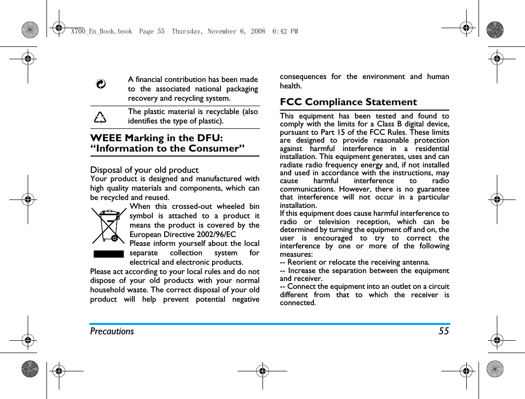 Precautions 55WEEE Marking in the DFU: &ldquo;Information to the Consumer&rdquo;Disposal of your old productYour product is designed and manufactured withhigh quality materials and components, which canbe recycled and reused. When this crossed-out wheeled binsymbol is attached to a product itmeans the product is covered by theEuropean Directive 2002/96/ECPlease inform yourself about the localseparate collection system forelectrical and electronic products.Please act according to your local rules and do notdispose of your old products with your normalhousehold waste. The correct disposal of your oldproduct will help prevent potential negativeconsequences for the environment and humanhealth.FCC Compliance StatementThis equipment has been tested and found tocomply with the limits for a Class B digital device,pursuant to Part 15 of the FCC Rules. These limitsare designed to provide reasonable protectionagainst harmful interference in a residentialinstallation. This equipment generates, uses and canradiate radio frequency energy and, if not installedand used in accordance with the instructions, maycause harmful interference to radiocommunications. However, there is no guaranteethat interference will not occur in a particularinstallation. If this equipment does cause harmful interference toradio or television reception, which can bedetermined by turning the equipment off and on, theuser is encouraged to try to correct theinterference by one or more of the followingmeasures: -- Reorient or relocate the receiving antenna. -- Increase the separation between the equipmentand receiver. -- Connect the equipment into an outlet on a circuitdifferent from that to which the receiver isconnected. A financial contribution has been madeto the associated national packagingrecovery and recycling system.The plastic material is recyclable (alsoidentifies the type of plastic).X700_En_Book.book  Page 55  Thursday, November 6, 2008  6:42 PM