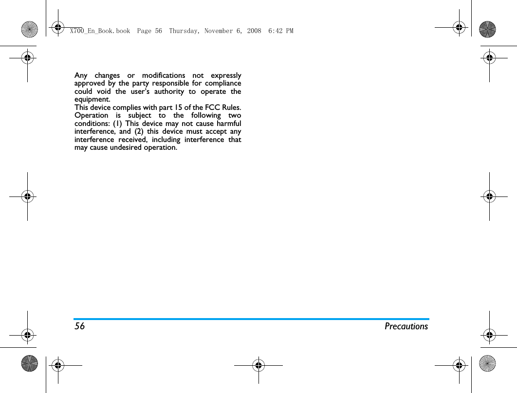 56 PrecautionsAny changes or modifications not expresslyapproved by the party responsible for compliancecould void the user&rsquo;s authority to operate theequipment.This device complies with part 15 of the FCC Rules.Operation is subject to the following twoconditions: (1) This device may not cause harmfulinterference, and (2) this device must accept anyinterference received, including interference thatmay cause undesired operation.X700_En_Book.book  Page 56  Thursday, November 6, 2008  6:42 PM
