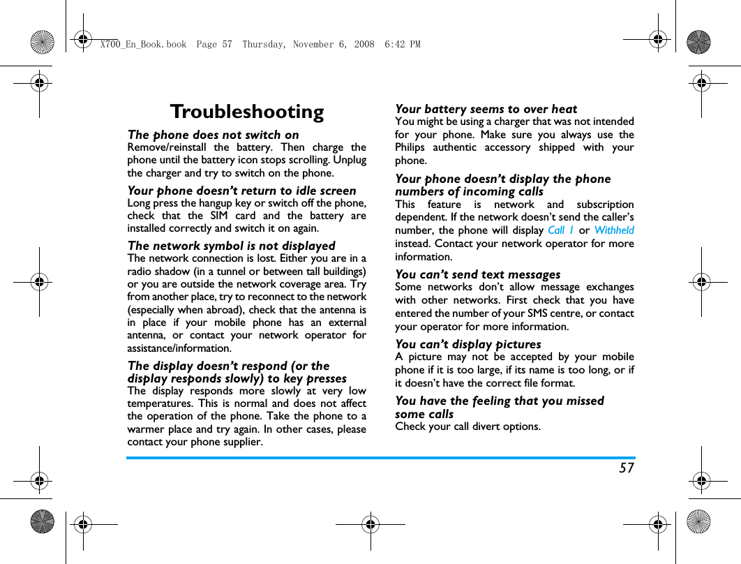 57TroubleshootingThe phone does not switch onRemove/reinstall the battery. Then charge thephone until the battery icon stops scrolling. Unplugthe charger and try to switch on the phone.Your phone doesn&rsquo;t return to idle screenLong press the hangup key or switch off the phone,check that the SIM card and the battery areinstalled correctly and switch it on again.The network symbol is not displayedThe network connection is lost. Either you are in aradio shadow (in a tunnel or between tall buildings)or you are outside the network coverage area. Tryfrom another place, try to reconnect to the network(especially when abroad), check that the antenna isin place if your mobile phone has an externalantenna, or contact your network operator forassistance/information.The display doesn&rsquo;t respond (or the display responds slowly) to key pressesThe display responds more slowly at very lowtemperatures. This is normal and does not affectthe operation of the phone. Take the phone to awarmer place and try again. In other cases, pleasecontact your phone supplier.Your battery seems to over heatYou might be using a charger that was not intendedfor your phone. Make sure you always use thePhilips authentic accessory shipped with yourphone.Your phone doesn&rsquo;t display the phone numbers of incoming callsThis feature is network and subscriptiondependent. If the network doesn&rsquo;t send the caller&rsquo;snumber, the phone will display Call 1 or Withheldinstead. Contact your network operator for moreinformation.You can&rsquo;t send text messagesSome networks don&rsquo;t allow message exchangeswith other networks. First check that you haveentered the number of your SMS centre, or contactyour operator for more information.You can&rsquo;t display picturesA picture may not be accepted by your mobilephone if it is too large, if its name is too long, or ifit doesn&rsquo;t have the correct file format.You have the feeling that you missed some callsCheck your call divert options.X700_En_Book.book  Page 57  Thursday, November 6, 2008  6:42 PM