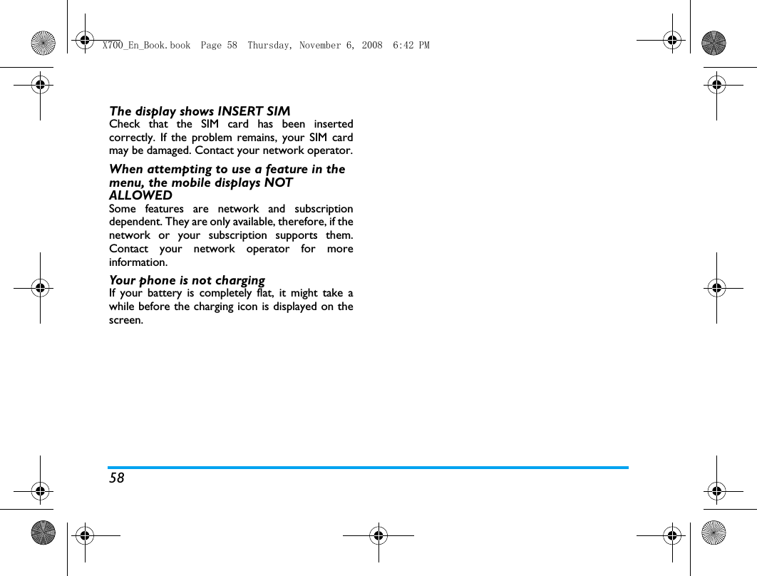 58The display shows INSERT SIM Check that the SIM card has been insertedcorrectly. If the problem remains, your SIM cardmay be damaged. Contact your network operator.When attempting to use a feature in the menu, the mobile displays NOT ALLOWEDSome features are network and subscriptiondependent. They are only available, therefore, if thenetwork or your subscription supports them.Contact your network operator for moreinformation.Your phone is not chargingIf your battery is completely flat, it might take awhile before the charging icon is displayed on thescreen.X700_En_Book.book  Page 58  Thursday, November 6, 2008  6:42 PM