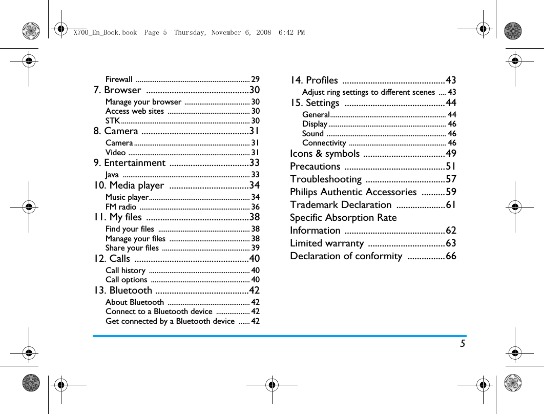 5Firewall ............................................................. 297. Browser  ............................................30Manage your browser ................................... 30Access web sites  ............................................ 30STK..................................................................... 308. Camera ..............................................31Camera .............................................................. 31Video ................................................................. 319. Entertainment ..................................33Java .................................................................... 3310. Media player  ..................................34Music player...................................................... 34FM radio ........................................................... 3611. My files  ............................................38Find your files  ................................................. 38Manage your files  ........................................... 38Share your files ............................................... 3912. Calls  .................................................40Call history  ...................................................... 40Call options  ..................................................... 4013. Bluetooth ........................................42About Bluetooth  ............................................ 42Connect to a Bluetooth device  .................. 42Get connected by a Bluetooth device  ...... 4214. Profiles  ............................................43Adjust ring settings to different scenes  .... 4315. Settings  ...........................................44General.............................................................. 44Display ............................................................... 46Sound ................................................................ 46Connectivity .................................................... 46Icons &amp; symbols ...................................49Precautions ...........................................51Troubleshooting ..................................57Philips Authentic Accessories  ..........59Trademark Declaration  .....................61Specific Absorption Rate Information ...........................................62Limited warranty .................................63Declaration of conformity  ................66X700_En_Book.book  Page 5  Thursday, November 6, 2008  6:42 PM