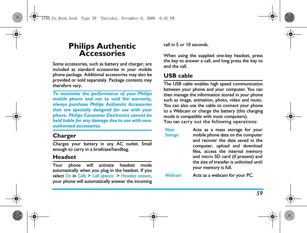 59Philips Authentic AccessoriesSome accessories, such as battery and charger, areincluded as standard accessories in your mobilephone package. Additional accessories may also beprovided or sold separately. Package contents maytherefore vary.To maximise the performance of your Philipsmobile phone and not to void the warranty,always purchase Philips Authentic Accessoriesthat are specially designed for use with yourphone. Philips Consumer Electronics cannot beheld liable for any damage due to use with non-authorised accessories.ChargerCharges your battery in any AC outlet. Smallenough to carry in a briefcase/handbag.HeadsetYour phone will activate headset modeautomatically when you plug in the headset. If youselect On in Calls > Call options  > Headset answer,your phone will automatically answer the incomingcall in 5 or 10 seconds.When using the supplied one-key headset, pressthe key to answer a call, and long press the key toend the call. USB cableThe USB cable enables high speed communicationbetween your phone and your computer. You canthen manage the information stored in your phonesuch as image, animation, photo, video and music.You can also use the cable to connect your phoneto a Webcam or charge the battery (this chargingmode is compatible with most computers). You can carry out the following operations:MassStorageActs as a mass storage for yourmobile phone data on the computerand recover the data saved in thecomputer, upload and downloadfiles, access the internal memoryand micro SD card (if present) andthe size of transfer is unlimited untilyour memory is full.Webcam Acts as a webcam for your PC.X700_En_Book.book  Page 59  Thursday, November 6, 2008  6:42 PM
