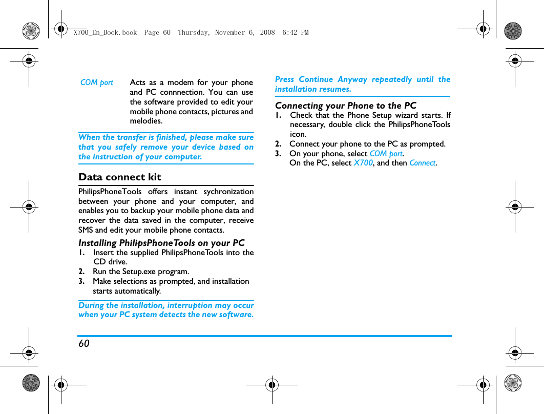 60When the transfer is finished, please make surethat you safely remove your device based onthe instruction of your computer.Data connect kitPhilipsPhoneTools offers instant sychronizationbetween your phone and your computer, andenables you to backup your mobile phone data andrecover the data saved in the computer, receiveSMS and edit your mobile phone contacts.Installing PhilipsPhoneTools on your PC1.Insert the supplied PhilipsPhoneTools into theCD drive.2. Run the Setup.exe program. 3. Make selections as prompted, and installation starts automatically. During the installation, interruption may occurwhen your PC system detects the new software.Press Continue Anyway repeatedly until theinstallation resumes.Connecting your Phone to the PC 1.Check that the Phone Setup wizard starts. Ifnecessary, double click the PhilipsPhoneToolsicon.2. Connect your phone to the PC as prompted.3. On your phone, select COM port.   On the PC, select X700, and then Connect. COM port Acts as a modem for your phoneand PC connnection. You can usethe software provided to edit yourmobile phone contacts, pictures andmelodies.X700_En_Book.book  Page 60  Thursday, November 6, 2008  6:42 PM