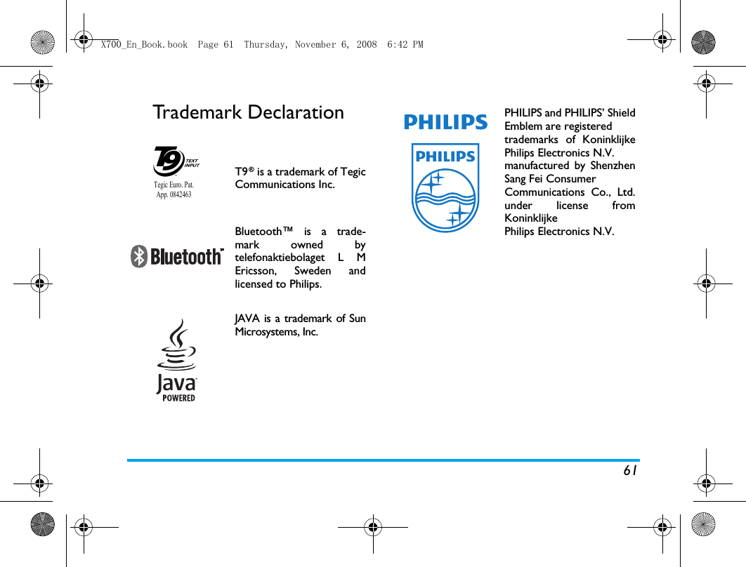 61Trademark DeclarationT9&reg; is a trademark of TegicCommunications Inc.Bluetooth&trade; is a trade-mark owned bytelefonaktiebolaget L MEricsson, Sweden andlicensed to Philips.JAVA is a trademark of SunMicrosystems, Inc.Tegic Euro. Pat. App. 0842463PHILIPS and PHILIPS&rsquo; ShieldEmblem are registered trademarks of KoninklijkePhilips Electronics N.V. manufactured by ShenzhenSang Fei Consumer Communications Co., Ltd.under license fromKoninklijke Philips Electronics N.V.X700_En_Book.book  Page 61  Thursday, November 6, 2008  6:42 PM