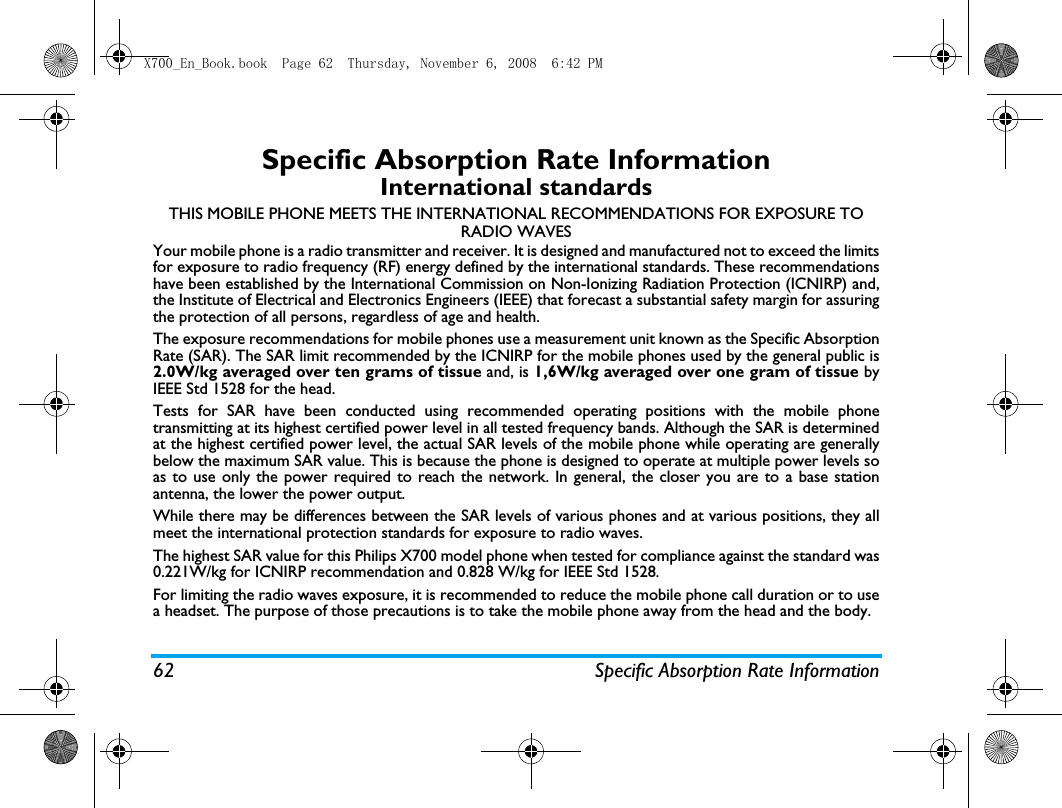62 Specific Absorption Rate InformationSpecific Absorption Rate InformationInternational standardsTHIS MOBILE PHONE MEETS THE INTERNATIONAL RECOMMENDATIONS FOR EXPOSURE TO RADIO WAVESYour mobile phone is a radio transmitter and receiver. It is designed and manufactured not to exceed the limitsfor exposure to radio frequency (RF) energy defined by the international standards. These recommendationshave been established by the International Commission on Non-Ionizing Radiation Protection (ICNIRP) and,the Institute of Electrical and Electronics Engineers (IEEE) that forecast a substantial safety margin for assuringthe protection of all persons, regardless of age and health.The exposure recommendations for mobile phones use a measurement unit known as the Specific AbsorptionRate (SAR). The SAR limit recommended by the ICNIRP for the mobile phones used by the general public is2.0W/kg averaged over ten grams of tissue and, is 1,6W/kg averaged over one gram of tissue byIEEE Std 1528 for the head.Tests for SAR have been conducted using recommended operating positions with the mobile phonetransmitting at its highest certified power level in all tested frequency bands. Although the SAR is determinedat the highest certified power level, the actual SAR levels of the mobile phone while operating are generallybelow the maximum SAR value. This is because the phone is designed to operate at multiple power levels soas to use only the power required to reach the network. In general, the closer you are to a base stationantenna, the lower the power output. While there may be differences between the SAR levels of various phones and at various positions, they allmeet the international protection standards for exposure to radio waves. The highest SAR value for this Philips X700 model phone when tested for compliance against the standard was0.221W/kg for ICNIRP recommendation and 0.828 W/kg for IEEE Std 1528.For limiting the radio waves exposure, it is recommended to reduce the mobile phone call duration or to usea headset. The purpose of those precautions is to take the mobile phone away from the head and the body.X700_En_Book.book  Page 62  Thursday, November 6, 2008  6:42 PM