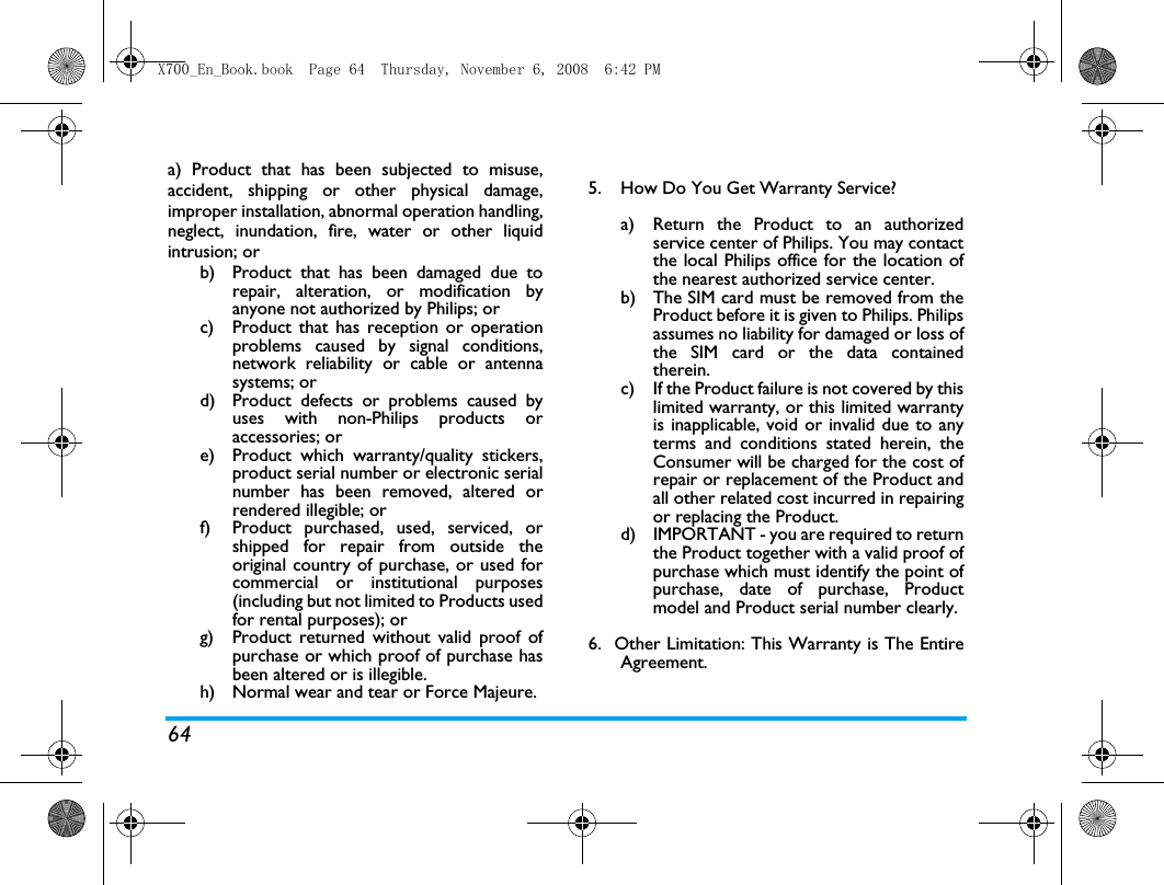 64a) Product that has been subjected to misuse,accident, shipping or other physical damage,improper installation, abnormal operation handling,neglect, inundation, fire, water or other liquidintrusion; orb)  Product that has been damaged due torepair, alteration, or modification byanyone not authorized by Philips; orc)  Product that has reception or operationproblems caused by signal conditions,network reliability or cable or antennasystems; ord)  Product defects or problems caused byuses with non-Philips products oraccessories; or e)  Product which warranty/quality stickers,product serial number or electronic serialnumber has been removed, altered orrendered illegible; or f)  Product purchased, used, serviced, orshipped for repair from outside theoriginal country of purchase, or used forcommercial or institutional purposes(including but not limited to Products usedfor rental purposes); or g)  Product returned without valid proof ofpurchase or which proof of purchase hasbeen altered or is illegible.h) Normal wear and tear or Force Majeure.5.  How Do You Get Warranty Service?a)  Return the Product to an authorizedservice center of Philips. You may contactthe local Philips office for the location ofthe nearest authorized service center.b) The SIM card must be removed from theProduct before it is given to Philips. Philipsassumes no liability for damaged or loss ofthe SIM card or the data containedtherein.c) If the Product failure is not covered by thislimited warranty, or this limited warrantyis inapplicable, void or invalid due to anyterms and conditions stated herein, theConsumer will be charged for the cost ofrepair or replacement of the Product andall other related cost incurred in repairingor replacing the Product.d)  IMPORTANT - you are required to returnthe Product together with a valid proof ofpurchase which must identify the point ofpurchase, date of purchase, Productmodel and Product serial number clearly.6.  Other Limitation: This Warranty is The EntireAgreement.X700_En_Book.book  Page 64  Thursday, November 6, 2008  6:42 PM