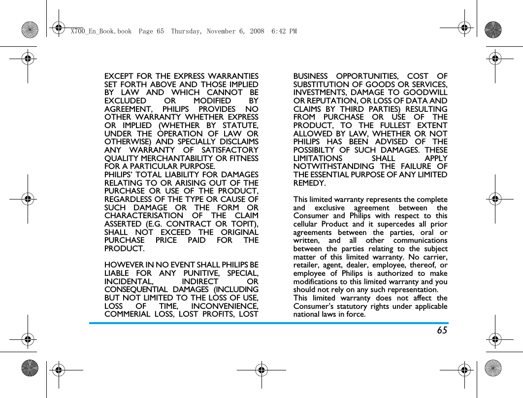65EXCEPT FOR THE EXPRESS WARRANTIESSET FORTH ABOVE AND THOSE IMPLIEDBY LAW AND WHICH CANNOT BEEXCLUDED OR MODIFIED BYAGREEMENT, PHILIPS PROVIDES NOOTHER WARRANTY WHETHER EXPRESSOR IMPLIED (WHETHER BY STATUTE,UNDER THE OPERATION OF LAW OROTHERWISE) AND SPECIALLY DISCLAIMSANY WARRANTY OF SATISFACTORYQUALITY MERCHANTABILITY OR FITNESSFOR A PARTICULAR PURPOSE.PHILIPS&rsquo; TOTAL LIABILITY FOR DAMAGESRELATING TO OR ARISING OUT OF THEPURCHASE OR USE OF THE PRODUCT,REGARDLESS OF THE TYPE OR CAUSE OFSUCH DAMAGE OR THE FORM ORCHARACTERISATION OF THE CLAIMASSERTED (E.G. CONTRACT OR TOPIT),SHALL NOT EXCEED THE ORIGINALPURCHASE PRICE PAID FOR THEPRODUCT.HOWEVER IN NO EVENT SHALL PHILIPS BELIABLE FOR ANY PUNITIVE, SPECIAL,INCIDENTAL, INDIRECT ORCONSEQUENTIAL DAMAGES (INCLUDINGBUT NOT LIMITED TO THE LOSS OF USE,LOSS OF TIME, INCONVENIENCE,COMMERIAL LOSS, LOST PROFITS, LOSTBUSINESS OPPORTUNITIES, COST OFSUBSTITUTION OF GOODS OR SERVICES,INVESTMENTS, DAMAGE TO GOODWILLOR REPUTATION, OR LOSS OF DATA ANDCLAIMS BY THIRD PARTIES) RESULTINGFROM PURCHASE OR USE OF THEPRODUCT, TO THE FULLEST EXTENTALLOWED BY LAW, WHETHER OR NOTPHILIPS HAS BEEN ADVISED OF THEPOSSIBILTY OF SUCH DAMAGES. THESELIMITATIONS SHALL APPLYNOTWITHSTANDING THE FAILURE OFTHE ESSENTIAL PURPOSE OF ANY LIMITEDREMEDY.This limited warranty represents the completeand exclusive agreement between theConsumer and Philips with respect to thiscellular Product and it supercedes all prioragreements between the parties, oral orwritten, and all other communicationsbetween the parties relating to the subjectmatter of this limited warranty. No carrier,retailer, agent, dealer, employee, thereof, oremployee of Philips is authorized to makemodifications to this limited warranty and youshould not rely on any such representation.This limited warranty does not affect theConsumer&rsquo;s statutory rights under applicablenational laws in force.X700_En_Book.book  Page 65  Thursday, November 6, 2008  6:42 PM