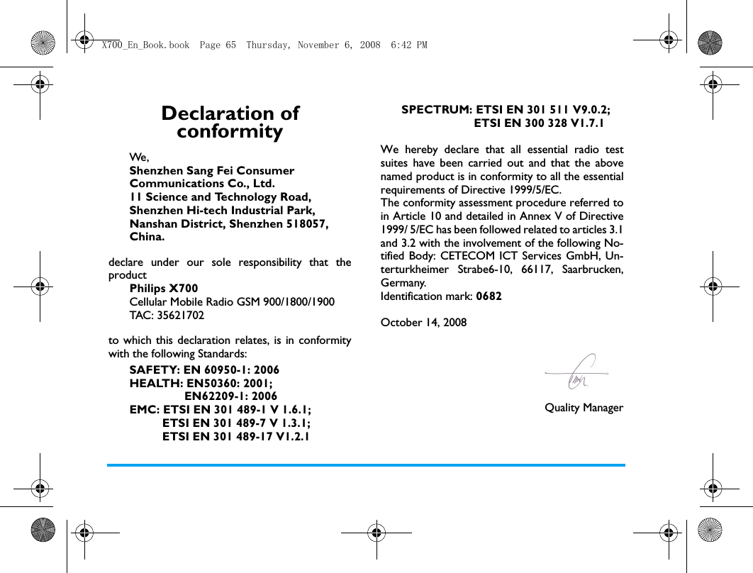 Declaration of conformityWe, Shenzhen Sang Fei Consumer Communications Co., Ltd.11 Science and Technology Road,Shenzhen Hi-tech Industrial Park,Nanshan District, Shenzhen 518057,China.declare under our sole responsibility that theproductPhilips X700Cellular Mobile Radio GSM 900/1800/1900TAC: 35621702to which this declaration relates, is in conformitywith the following Standards:SAFETY: EN 60950-1: 2006HEALTH: EN50360: 2001;                 EN62209-1: 2006EMC: ETSI EN 301 489-1 V 1.6.1;           ETSI EN 301 489-7 V 1.3.1;          ETSI EN 301 489-17 V1.2.1SPECTRUM: ETSI EN 301 511 V9.0.2;                      ETSI EN 300 328 V1.7.1 We hereby declare that all essential radio testsuites have been carried out and that the abovenamed product is in conformity to all the essentialrequirements of Directive 1999/5/EC.The conformity assessment procedure referred toin Article 10 and detailed in Annex V of Directive1999/ 5/EC has been followed related to articles 3.1and 3.2 with the involvement of the following No-tified Body: CETECOM ICT Services GmbH, Un-terturkheimer Strabe6-10, 66117, Saarbrucken,Germany.Identification mark: 0682October 14, 2008Quality ManagerX700_En_Book.book  Page 65  Thursday, November 6, 2008  6:42 PM