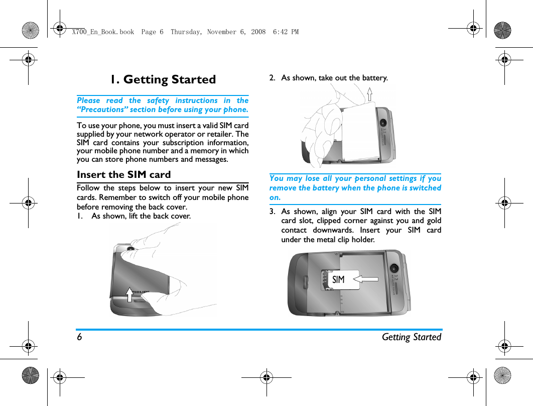 6 Getting Started1. Getting StartedPlease read the safety instructions in the&ldquo;Precautions&rdquo; section before using your phone.To use your phone, you must insert a valid SIM cardsupplied by your network operator or retailer. TheSIM card contains your subscription information,your mobile phone number and a memory in whichyou can store phone numbers and messages.Insert the SIM cardFollow the steps below to insert your new SIMcards. Remember to switch off your mobile phonebefore removing the back cover.1. As shown, lift the back cover.   2. As shown, take out the battery. You may lose all your personal settings if youremove the battery when the phone is switchedon.3. As shown, align your SIM card with the SIMcard slot, clipped corner against you and goldcontact downwards. Insert your SIM cardunder the metal clip holder.X700_En_Book.book  Page 6  Thursday, November 6, 2008  6:42 PM