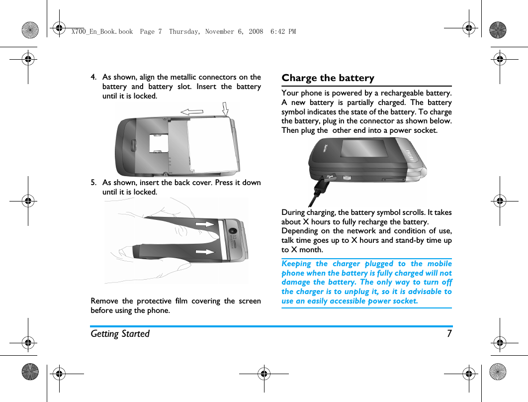 Getting Started 74. As shown, align the metallic connectors on thebattery and battery slot. Insert the batteryuntil it is locked.5. As shown, insert the back cover. Press it downuntil it is locked. Remove the protective film covering the screenbefore using the phone.Charge the batteryYour phone is powered by a rechargeable battery.A new battery is partially charged. The batterysymbol indicates the state of the battery. To chargethe battery, plug in the connector as shown below.Then plug the  other end into a power socket.During charging, the battery symbol scrolls. It takesabout X hours to fully recharge the battery. Depending on the network and condition of use,talk time goes up to X hours and stand-by time upto X month.Keeping the charger plugged to the mobilephone when the battery is fully charged will notdamage the battery. The only way to turn offthe charger is to unplug it, so it is advisable touse an easily accessible power socket. X700_En_Book.book  Page 7  Thursday, November 6, 2008  6:42 PM