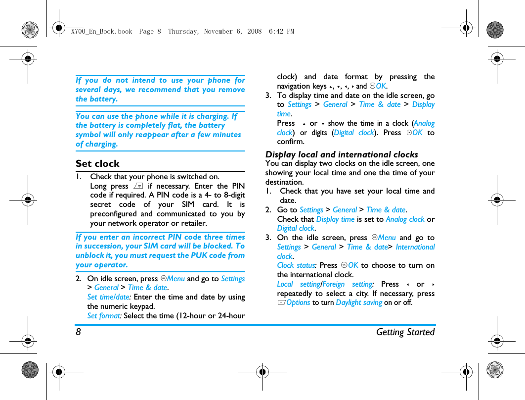 8 Getting StartedIf you do not intend to use your phone forseveral days, we recommend that you removethe battery.You can use the phone while it is charging. If the battery is completely flat, the battery symbol will only reappear after a few minutes of charging.Set clock1. Check that your phone is switched on. Long press ) if necessary. Enter the PINcode if required. A PIN code is a 4- to 8-digitsecret code of your SIM card. It ispreconfigured and communicated to you byyour network operator or retailer.If you enter an incorrect PIN code three timesin succession, your SIM card will be blocked. Tounblock it, you must request the PUK code fromyour operator.2. On idle screen, press ,Menu and go to Settings> General > Time &amp; date.Set time/date: Enter the time and date by usingthe numeric keypad.  Set format: Select the time (12-hour or 24-hourclock) and date format by pressing thenavigation keys +, -, <, > and ,OK.3. To display time and date on the idle screen, goto  Settings > General  >  Time &amp; date >  Displaytime.Press  + or - show the time in a clock (Analogclock) or digits (Digital clock). Press ,OK toconfirm.Display local and international clocksYou can display two clocks on the idle screen, oneshowing your local time and one the time of yourdestination. 1. Check that you have set your local time anddate.2. Go to Settings > General > Time &amp; date.Check that Display time is set to Analog clock orDigital clock.3. On the idle screen, press ,Menu and go toSettings > General > Time &amp; date> Internationalclock.Clock status: Press ,OK to choose to turn onthe international clock. Local setting/Foreign setting: Press < or >repeatedly to select a city. If necessary, pressLOptions to turn Daylight saving on or off.  X700_En_Book.book  Page 8  Thursday, November 6, 2008  6:42 PM