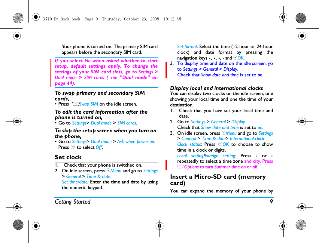 Getting Started 9Your phone is turned on. The primary SIM cardappears before the secondary SIM card. If you select No  when asked whether to startsetup, default settings apply. To change thesettings of your SIM card slots, go to Settings >Dual mode >  SIM cards ( see "Dual mode" onpage 44).To swap primary and secondary SIM cards,&bull; Press RSwap SIM on the idle screen.To edit the card information after the phone is turned on,&bull;Go to Settings> Dual mode > SIM cards.To skip the setup screen when you turn on the phone,&bull;Go to Settings> Dual mode > Ask when power on. Press , to select Off.Set clock1. Check that your phone is switched on. 2. On idle screen, press ,Menu and go to Settings> General > Time &amp; date.Set time/date: Enter the time and date by usingthe numeric keypad.  Set format: Select the time (12-hour or 24-hourclock) and date format by pressing thenavigation keys +, -, <, > and ,OK.3. To display time and date on the idle screen, goto Settings > General > Display.Check that Show date and time is set to on.Display local and international clocksYou can display two clocks on the idle screen, oneshowing your local time and one the time of yourdestination. 1. Check that you have set your local time anddate.2. Go to Settings > General > Display.Check that Show date and time is set to on.3. On idle screen, press ,Menu and go to Settings> General > Time &amp; date> International clock.Clock status:  Press  ,OK to choose to showtime in a clock or digits. Local setting/Foreign setting: Press < or >repeatedly to select a time zone and city. PressLOptions to turn Summer time on or off.  Insert a Micro-SD card (memory card)You can expand the memory of your phone byX710_En_Book.book  Page 9  Thursday, October 23, 2008  10:12 AM