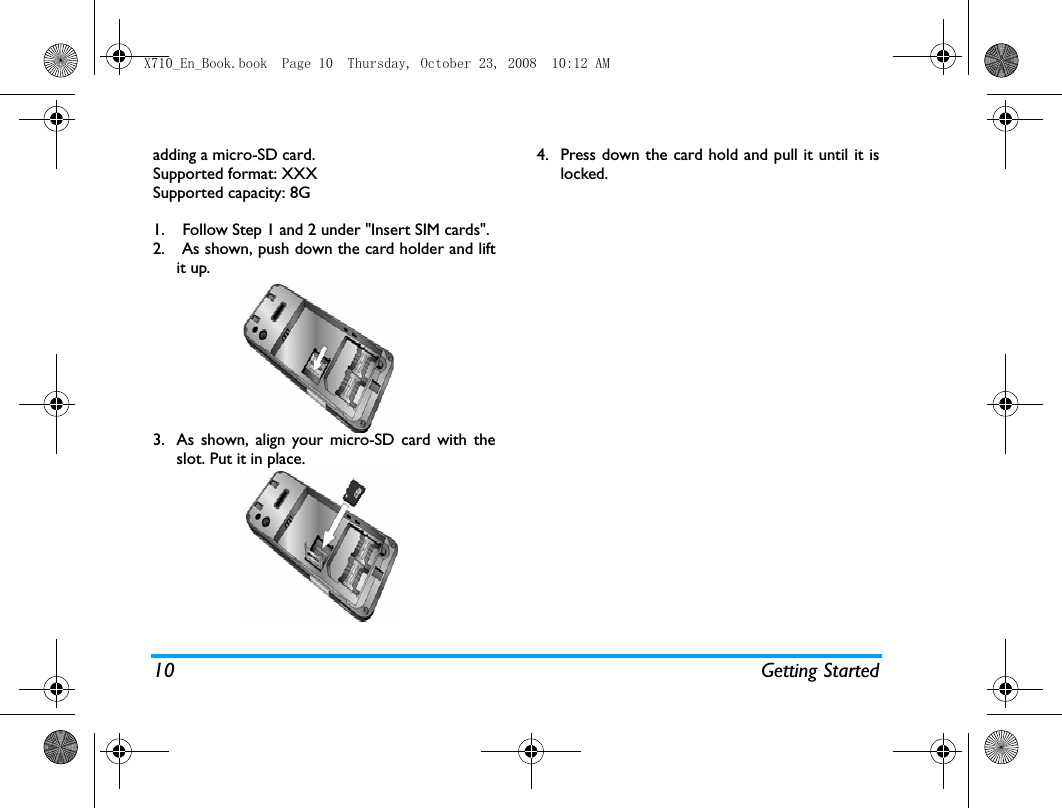 10 Getting Startedadding a micro-SD card. Supported format: XXXSupported capacity: 8G1. Follow Step 1 and 2 under "Insert SIM cards".2.  As shown, push down the card holder and liftit up.3. As shown, align your micro-SD card with theslot. Put it in place.4. Press down the card hold and pull it until it islocked.X710_En_Book.book  Page 10  Thursday, October 23, 2008  10:12 AM