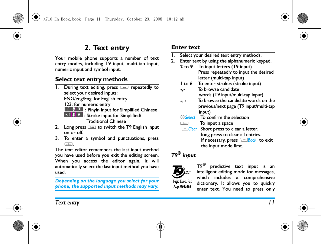 Text entry 112. Text entryYour mobile phone supports a number of textentry modes, including T9 input, multi-tap input,numeric input and symbol input. Select text entry methods1. During text editing, press # repeatedly toselect your desired inputs:ENG/eng/Eng: for English entry123: for numeric entry : Pinyin input for Simplified Chinese: Stroke input for Simplified/                Traditional Chinese       2. Long press * to switch the T9 English inputon or off. 3. To enter a symbol and punctuations, press*.The text editor remembers the last input methodyou have used before you exit the editing screen.When you access the editor again, it willautomatically select the last input method you haveused. Depending on the language you select for yourphone, the supported input methods may vary.Enter text1. Select your desired text entry methods.2. Enter text by using the alphanumeric keypad.2 to 9    To input letters (T9 input)             Press repeatedly to input the desired             letter (multi-tap input)1 to 6    To enter strokes (stroke input)<,>         To browse candidate              words (T9 input/multi-tap input)+, -         To browse the candidate words on the              previous/next page (T9 input/multi-tap              input),Select    To confirm the selection0        To input a spaceRClear   Short press to clear a letter,                long press to clear all entries.               If necessary, press RBack tto exit               the input mode first.T9&reg; inputT9&reg; predictive text input is anintelligent editing mode for messages,which includes a comprehensivedictionary. It allows you to quicklyenter text. You need to press onlyTegic Euro. Pat. App. 0842463X710_En_Book.book  Page 11  Thursday, October 23, 2008  10:12 AM