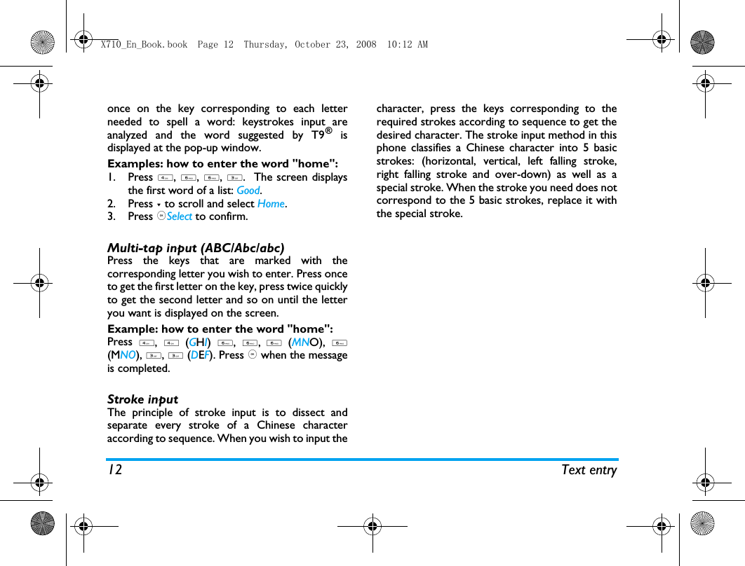 12 Text entryonce on the key corresponding to each letterneeded to spell a word: keystrokes input areanalyzed and the word suggested by T9&reg; isdisplayed at the pop-up window. Examples: how to enter the word "home":1. Press 4, 6, 6, 3.  The screen displaysthe first word of a list: Good.2. Press - to scroll and select Home.3. Press ,Select to confirm.Multi-tap input (ABC/Abc/abc)Press the keys that are marked with thecorresponding letter you wish to enter. Press onceto get the first letter on the key, press twice quicklyto get the second letter and so on until the letteryou want is displayed on the screen.Example: how to enter the word "home":Press 4, 4 (GHI) 6, 6, 6 (MNO), 6(MNO), 3, 3 (DEF). Press , when the messageis completed.Stroke input The principle of stroke input is to dissect andseparate every stroke of a Chinese characteraccording to sequence. When you wish to input thecharacter, press the keys corresponding to therequired strokes according to sequence to get thedesired character. The stroke input method in thisphone classifies a Chinese character into 5 basicstrokes: (horizontal, vertical, left falling stroke,right falling stroke and over-down) as well as aspecial stroke. When the stroke you need does notcorrespond to the 5 basic strokes, replace it withthe special stroke. X710_En_Book.book  Page 12  Thursday, October 23, 2008  10:12 AM
