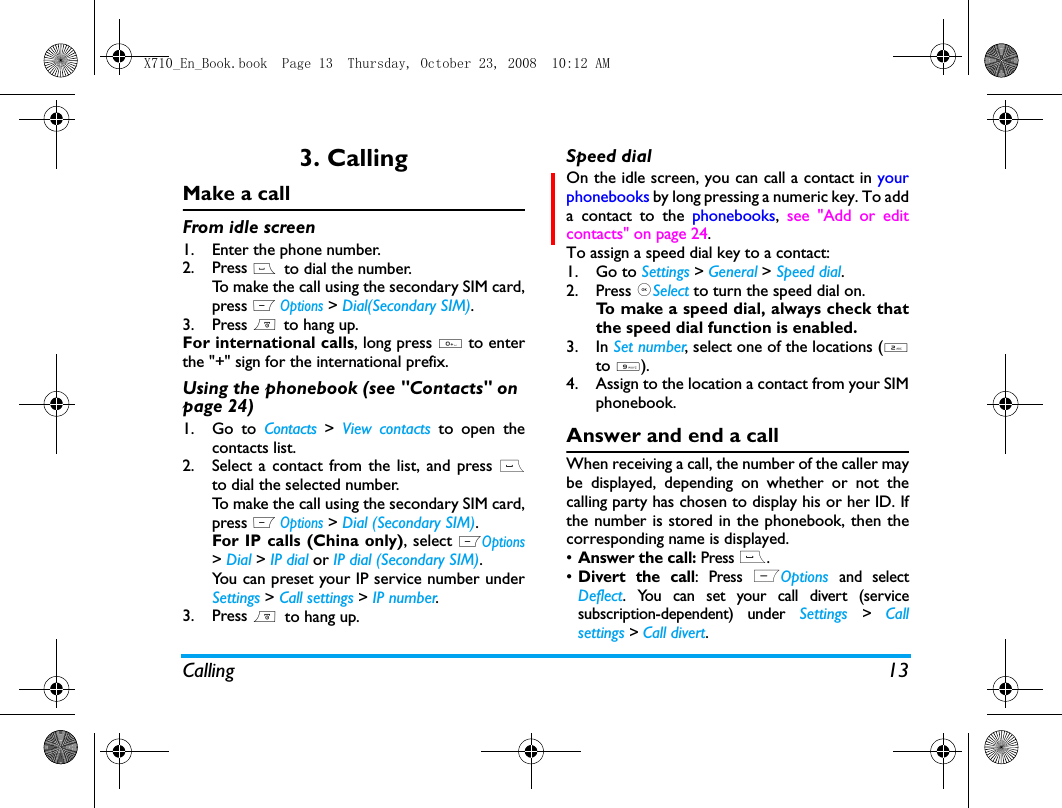 Calling 133. CallingMake a callFrom idle screen1. Enter the phone number.2. Press (  to dial the number. To make the call using the secondary SIM card,press L Options > Dial(Secondary SIM).3. Press )  to hang up.For international calls, long press 0 to enterthe "+" sign for the international prefix.Using the phonebook (see "Contacts" on page 24)1. Go to Contacts >  View contacts to open thecontacts list.2. Select a contact from the list, and press (to dial the selected number. To make the call using the secondary SIM card,press L Options > Dial (Secondary SIM).For IP calls (China only), select LOptions> Dial > IP dial or IP dial (Secondary SIM).You can preset your IP service number underSettings > Call settings > IP number.3. Press )  to hang up.Speed dialOn the idle screen, you can call a contact in yourphonebooks by long pressing a numeric key. To adda contact to the phonebooks,  see "Add or editcontacts" on page 24.To assign a speed dial key to a contact:1. Go to Settings > General > Speed dial.2. Press ,Select to turn the speed dial on.To make a speed dial, always check thatthe speed dial function is enabled. 3. In Set number, select one of the locations (2to 9).4. Assign to the location a contact from your SIMphonebook. Answer and end a callWhen receiving a call, the number of the caller maybe displayed, depending on whether or not thecalling party has chosen to display his or her ID. Ifthe number is stored in the phonebook, then thecorresponding name is displayed.&bull;Answer the call: Press (.&bull;Divert the call: Press LOptions and selectDeflect. You can set your call divert (servicesubscription-dependent) under Settings > Callsettings > Call divert.X710_En_Book.book  Page 13  Thursday, October 23, 2008  10:12 AM
