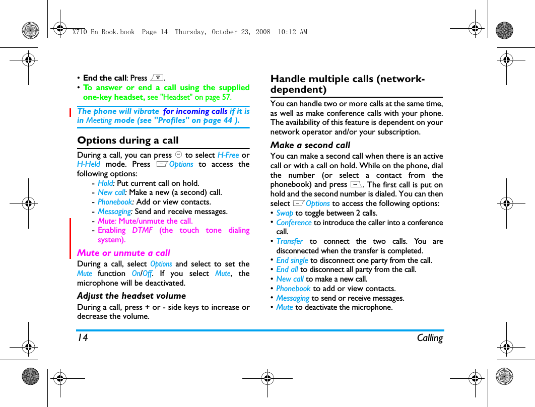 14 Calling&bull;End the call: Press ).&bull;To answer or end a call using the suppliedone-key headset, see "Headset" on page 57.The phone will vibrate for incoming calls if it isin Meeting mode (see "Profiles" on page 44 ).Options during a callDuring a call, you can press , to select H-Free orH-Held mode. Press LOptions to access thefollowing options:-Hold: Put current call on hold. -New call: Make a new (a second) call.-Phonebook: Add or view contacts.-Messaging: Send and receive messages.-Mute: Mute/unmute the call.-Enabling  DTMF (the touch tone dialingsystem).Mute or unmute a callDuring a call, select Options and select to set theMute function On/Off. If you select Mute, themicrophone will be deactivated.Adjust the headset volumeDuring a call, press + or - side keys to increase ordecrease the volume.Handle multiple calls (network- dependent)You can handle two or more calls at the same time,as well as make conference calls with your phone.The availability of this feature is dependent on yournetwork operator and/or your subscription.Make a second call You can make a second call when there is an activecall or with a call on hold. While on the phone, dialthe number (or select a contact from thephonebook) and press (. The first call is put onhold and the second number is dialed. You can thenselect LOptions to access the following options:&bull;Swap to toggle between 2 calls.&bull;Conference to introduce the caller into a conferencecall.&bull;Transfer to connect the two calls. You aredisconnected when the transfer is completed.&bull;End single to disconnect one party from the call.&bull;End all to disconnect all party from the call.&bull;New call to make a new call.&bull;Phonebook to add or view contacts. &bull;Messaging to send or receive messages. &bull;Mute to deactivate the microphone.X710_En_Book.book  Page 14  Thursday, October 23, 2008  10:12 AM