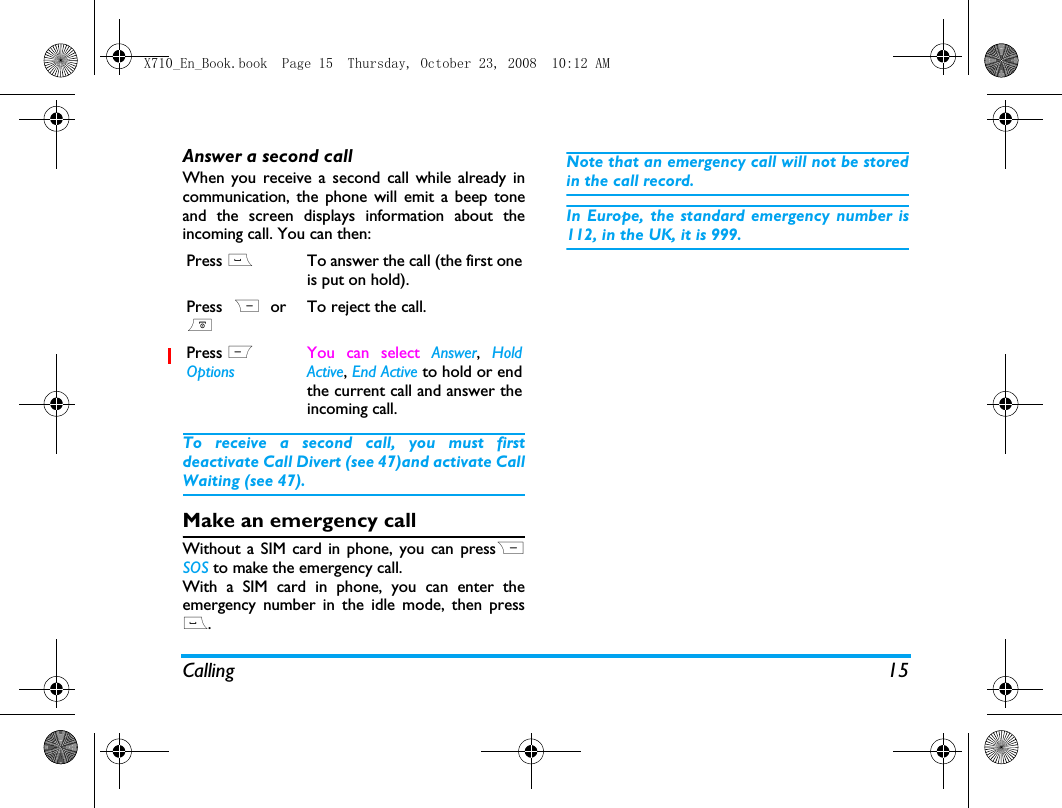 Calling 15Answer a second callWhen you receive a second call while already incommunication, the phone will emit a beep toneand the screen displays information about theincoming call. You can then:To receive a second call, you must firstdeactivate Call Divert (see 47)and activate CallWaiting (see 47).Make an emergency callWithout a SIM card in phone, you can pressRSOS to make the emergency call.With a SIM card in phone, you can enter theemergency number in the idle mode, then press(.Note that an emergency call will not be storedin the call record. In Europe, the standard emergency number is112, in the UK, it is 999.Press (To answer the call (the first oneis put on hold).Press R or)To reject the call.Press L OptionsYou can select Answer, HoldActive, End Active to hold or endthe current call and answer theincoming call.X710_En_Book.book  Page 15  Thursday, October 23, 2008  10:12 AM
