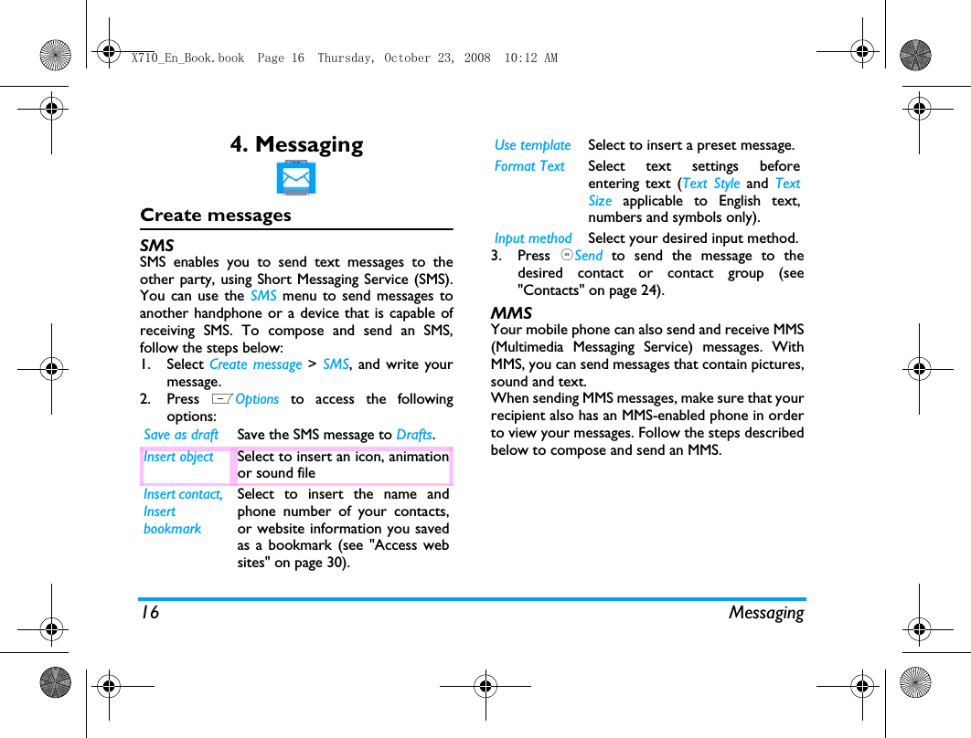 16 Messaging4. MessagingCreate messagesSMSSMS enables you to send text messages to theother party, using Short Messaging Service (SMS).You can use the SMS menu to send messages toanother handphone or a device that is capable ofreceiving SMS. To compose and send an SMS,follow the steps below:1. Select Create message > SMS, and write yourmessage. 2. Press  LOptions to access the followingoptions:3. Press  ,Send to send the message to thedesired contact or contact group (see"Contacts" on page 24).MMSYour mobile phone can also send and receive MMS(Multimedia Messaging Service) messages. WithMMS, you can send messages that contain pictures,sound and text.When sending MMS messages, make sure that yourrecipient also has an MMS-enabled phone in orderto view your messages. Follow the steps describedbelow to compose and send an MMS.Save as draft Save the SMS message to Drafts.Insert object Select to insert an icon, animationor sound fileInsert contact,  Insert bookmarkSelect to insert the name andphone number of your contacts,or website information you savedas a bookmark (see "Access websites" on page 30). Use template Select to insert a preset message. Format Text Select text settings beforeentering text (Text Style and TextSize applicable to English text,numbers and symbols only).Input method Select your desired input method.X710_En_Book.book  Page 16  Thursday, October 23, 2008  10:12 AM