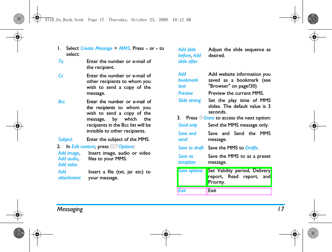 Messaging 171. Select Create Message > MMS. Press + or - toselect:2. In Edit content, press LOptions:3. Press ,Done to access the next option:To Enter the number or e-mail ofthe recipient.Cc Enter the number or e-mail ofother recipients to whom youwish to send a copy of themessage.Bcc Enter the number or e-mail ofthe recipients to whom youwish to send a copy of themessage, by which therecipients in the Bcc list will beinvisible to other recipients.Subject Enter the subject of the MMS.Add image, Add audio, Add videoInsert image, audio or videofiles to your MMS.Add attachmentInsert a file (txt, jar etc) toyour message.Add slidebefore, Add slide after Adjust the slide sequence asdesired.Add bookmark textAdd website information yousaved as a bookmark (see"Browser" on page?30)Preview Preview the current MMS.Slide timing Set the play time of MMSslides. The default value is 3seconds.Send only Send the MMS message only.Save and sendSave and Send the MMSmessage.Save to draft Save the MMS to Drafts.Save as templateSave the MMS to as a presetmessage.Save options Set Validity period, Deliveryreport, Read report, andPriority.Exit ExitX710_En_Book.book  Page 17  Thursday, October 23, 2008  10:12 AM