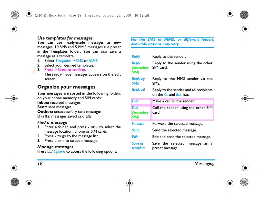 18 MessagingUse templates for messagesYou can use ready-made messages as newmessages. 10 SMS and 5 MMS messages are presetin the Templates folder. You can also save amessage as a template. 1. Select Templates > SMS or MMS.2. Select your desired templates.3. Press ,Select to confirm.The ready-made messages appears on the editscreen.Organize your messagesYour messages are sorted in the following folderson your phone memory and SIM cards:Inbox: received messagesSent: sent messagesOutbox: unsuccessfully sent messagesDrafts: messages saved as draftsFind a message1. Enter a folder, and press < or > to select themessage location, phone or SIM cards. 2. Press - to go to the message list.3. Press + or - to select a message. Manage messagesPress LOptions to access the following options:For the SMS or MMS, or different folders,available options may vary.  Reply Reply to the sender.Reply (Secondary SIM)Reply to the sender using the otherSIM card. Reply by SMSReply to the MMS sender via theSMS.Reply all Reply to the sender and all recipientson the Cc and Bcc lists.Dial Make a call to the sender.Dial (Secondary SIM)Call the sender using the other SIMcard. Forward Forward the selected message.Send Send the selected message.Edit Edit and send the selected message.Save as templateSave the selected message as apreset message.X710_En_Book.book  Page 18  Thursday, October 23, 2008  10:12 AM