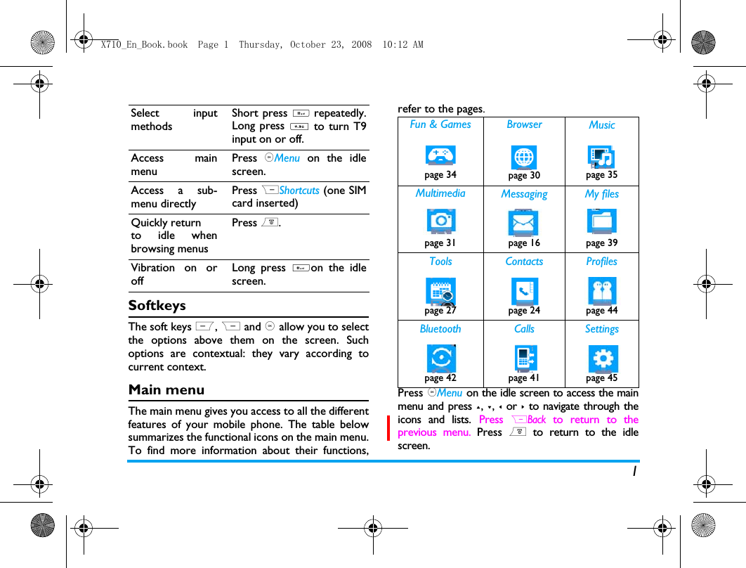1SoftkeysThe soft keys L, R and , allow you to selectthe options above them on the screen. Suchoptions are contextual: they vary according tocurrent context.Main menuThe main menu gives you access to all the differentfeatures of your mobile phone. The table belowsummarizes the functional icons on the main menu.To find more information about their functions,refer to the pages. Press ,Menu on the idle screen to access the mainmenu and press +, -, < or > to navigate through theicons and lists. Press RBack to return to theprevious menu. Press ) to return to the idlescreen.Select inputmethodsShort press # repeatedly.Long press * to turn T9input on or off. Access mainmenuPress ,Menu on the idlescreen.Access a sub-menu directly Press RShortcuts (one SIMcard inserted)Quickly returnto idle whenbrowsing menusPress )..Vibration on oroffLong press #on the idlescreen.Fun &amp; Games Browser Musicpage 34 page 30 page 35 Multimedia Messaging My filespage 31 page 16 page 39Tools Contacts Profilespage 27 page 24 page 44Bluetooth Calls Settingspage 42 page 41 page 45X710_En_Book.book  Page 1  Thursday, October 23, 2008  10:12 AM