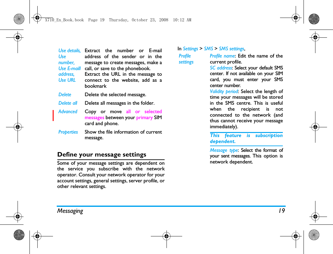 Messaging 19Define your message settingsSome of your message settings are dependent onthe service you subscribe with the networkoperator. Consult your network operator for youraccount settings, general settings, server profile, orother relevant settings. In Settings > SMS > SMS settings,Use details, Use number, Use E-maill address, Use URLExtract the number or E-mailaddress of the sender or in themessage to create messages, make acall, or save to the phonebook.Extract the URL in the message toconnect to the website, add as abookmarkDelete Delete the selected message.Delete all Delete all messages in the folder.Advanced Copy or move all or selectedmessages between your primary SIMcard and phone.Properties Show the file information of currentmessage.Profile settingsProfile name: Edit the name of thecurrent profile.SC address: Select your default SMScenter. If not available on your SIMcard, you must enter your SMScenter number.Validity period: Select the length oftime your messages will be storedin the SMS centre. This is usefulwhen the recipient is notconnected to the network (andthus cannot receive your messageimmediately).This feature is subscriptiondependent.Message type: Select the format ofyour sent messages. This option isnetwork dependent.X710_En_Book.book  Page 19  Thursday, October 23, 2008  10:12 AM