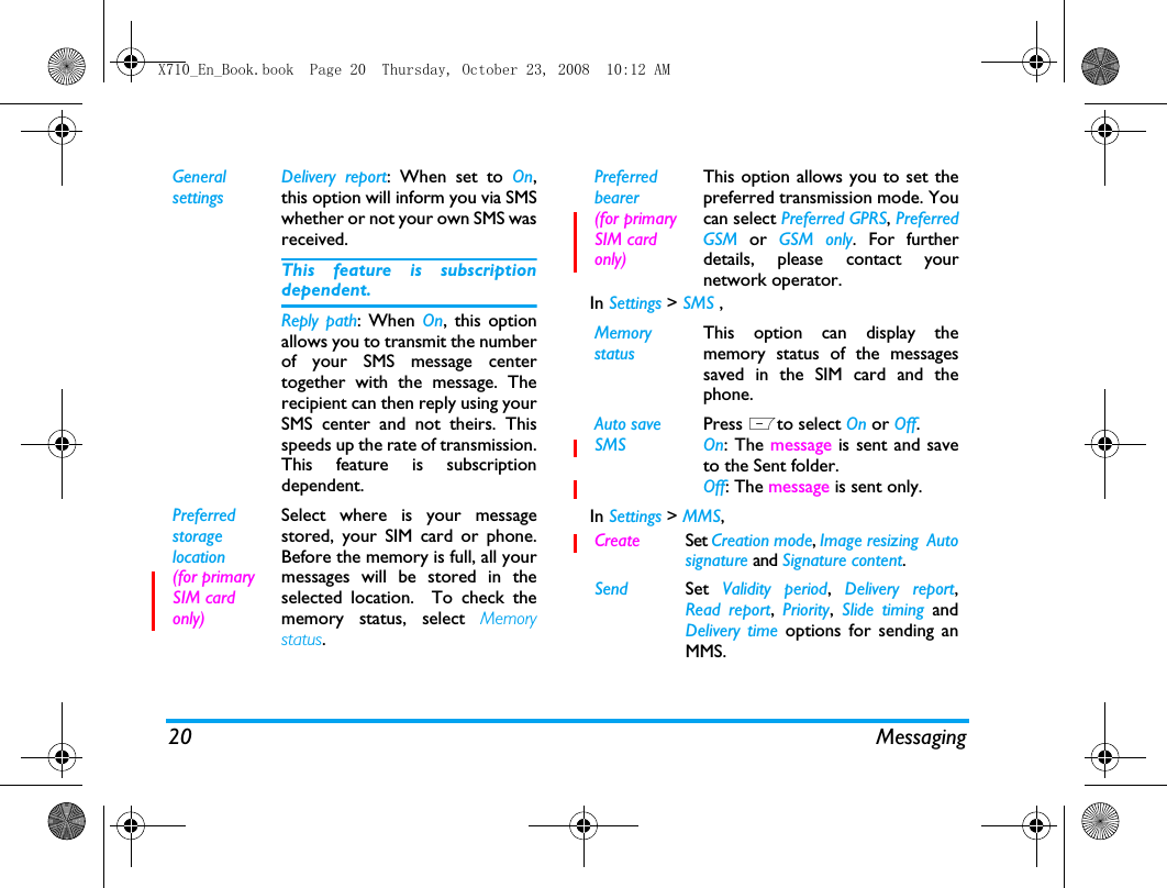20 MessagingIn Settings > SMS ,In Settings > MMS,General settingsDelivery report: When set to On,this option will inform you via SMSwhether or not your own SMS wasreceived. This feature is subscriptiondependent.Reply path: When On, this optionallows you to transmit the numberof your SMS message centertogether with the message. Therecipient can then reply using yourSMS center and not theirs. Thisspeeds up the rate of transmission.This feature is subscriptiondependent.Preferred storage location (for primary SIM card only)Select where is your messagestored, your SIM card or phone.Before the memory is full, all yourmessages will be stored in theselected location.  To check thememory status, select Memorystatus.Preferred bearer(for primary SIM card only)This option allows you to set thepreferred transmission mode. Youcan select Preferred GPRS, PreferredGSM or GSM only. For furtherdetails, please contact yournetwork operator.Memory statusThis option can display thememory status of the messagessaved in the SIM card and thephone.Auto save SMS Press Lto select On or Off.On: The message is sent and saveto the Sent folder. Off: The message is sent only. Create Set Creation mode, Image resizing  Autosignature and Signature content.Send Set  Validity period,  Delivery report,Read report,  Priority,  Slide timing andDelivery time options for sending anMMS.X710_En_Book.book  Page 20  Thursday, October 23, 2008  10:12 AM