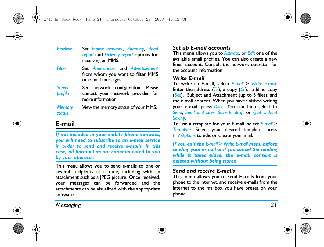 Messaging 21E-mailIf not included in your mobile phone contract,you will need to subscribe to an e-mail servicein order to send and receive e-mails. In thiscase, all parameters are communicated to youby your operator.This menu allows you to send e-mails to one orseveral recipients at a time, including with anattachment such as a JPEG picture. Once received,your messages can be forwarded and theattachments can be visualized with the appropriatesoftware.Set up E-mail accountsThis menu allows you to Activate, or Edit one of theavailable email profiles. You can also create a newEmail account. Consult the network operator forthe account information.  Write E-mailTo write an E-mail, select E-mail  > Write e-mail.Enter the address (To), a copy (Cc),  a blind copy(Bcc),  Subject and Attachment (up to 3 files), andthe e-mail content. When you have finished writingyour e-mail, press Done. You can then select toSend,  Send and save,  Save to draft or  Quit withoutSaving.To use a template for your E-mail, select E-mail >Template. Select your desired template, pressLOptions to edit or create your mail.  If you exit the E-mail > Write E-mail menu beforesending your e-mail or if you cancel the sendingwhile it takes place, the e-mail content isdeleted without being stored.Send and receive E-mailsThis menu allows you to send E-mails from yourphone to the internet, and receive e-mails from theinternet to the mailbox you have preset on yourphone.Retrieve Set  Home network,  Roaming,  Readreport and Delivery report options forreceiving an MMS.Filter Set  Anonymous, and Advertisementfrom whom you want to filter MMSor e-mail messages.Server profileSet network configuration. Pleasecontact your network provider formore information.Memory statusView the memory status of your MMS.X710_En_Book.book  Page 21  Thursday, October 23, 2008  10:12 AM