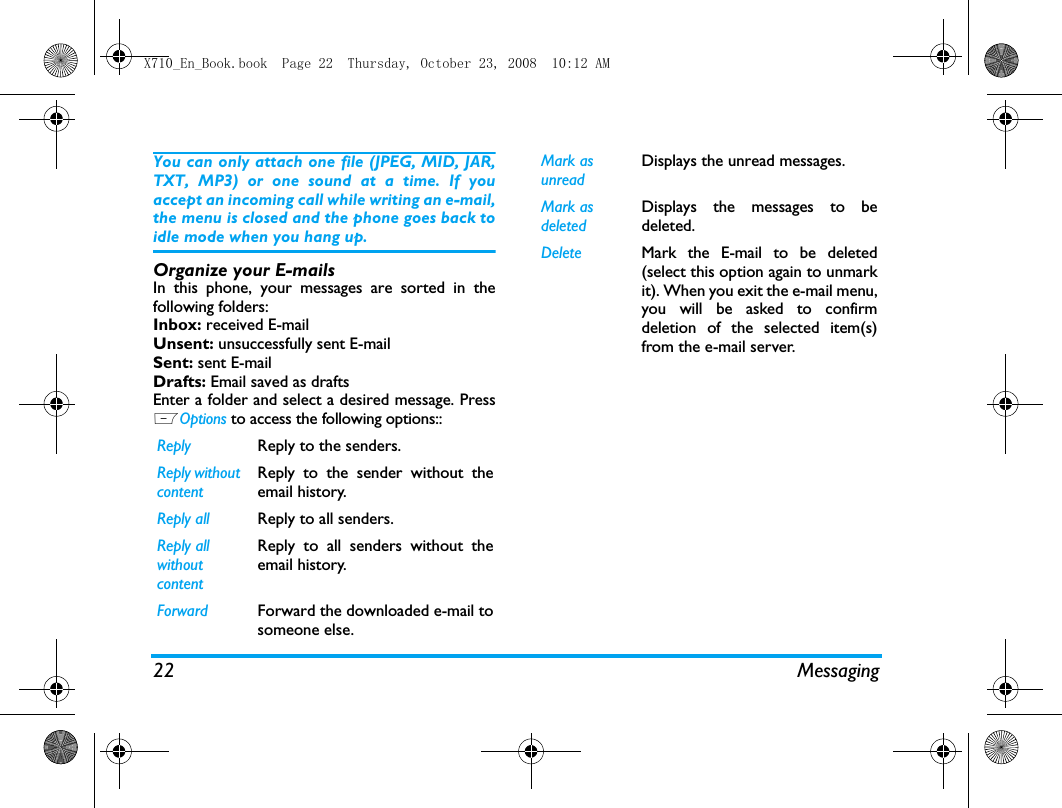 22 MessagingYou can only attach one file (JPEG, MID, JAR,TXT, MP3) or one sound at a time. If youaccept an incoming call while writing an e-mail,the menu is closed and the phone goes back toidle mode when you hang up.Organize your E-mailsIn this phone, your messages are sorted in thefollowing folders:Inbox: received E-mailUnsent: unsuccessfully sent E-mailSent: sent E-mailDrafts: Email saved as draftsEnter a folder and select a desired message. PressLOptions to access the following options::Reply  Reply to the senders. Reply without contentReply to the sender without theemail history.Reply all Reply to all senders. Reply all without contentReply to all senders without theemail history.Forward Forward the downloaded e-mail tosomeone else. Mark as unreadDisplays the unread messages.Mark as deletedDisplays the messages to bedeleted.Delete Mark the E-mail to be deleted(select this option again to unmarkit). When you exit the e-mail menu,you will be asked to confirmdeletion of the selected item(s)from the e-mail server.X710_En_Book.book  Page 22  Thursday, October 23, 2008  10:12 AM