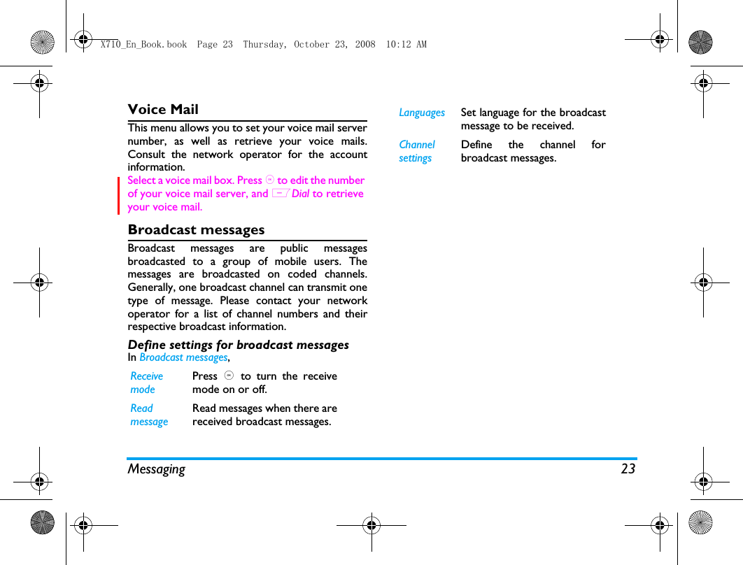 Messaging 23Voice Mail This menu allows you to set your voice mail servernumber, as well as retrieve your voice mails.Consult the network operator for the accountinformation.  Select a voice mail box. Press , to edit the number of your voice mail server, and LDial to retrieve your voice mail.Broadcast messagesBroadcast messages are public messagesbroadcasted to a group of mobile users. Themessages are broadcasted on coded channels.Generally, one broadcast channel can transmit onetype of message. Please contact your networkoperator for a list of channel numbers and theirrespective broadcast information.Define settings for broadcast messagesIn Broadcast messages, Receivemode Press  ,  to turn the receivemode on or off.Readmessage Read messages when there arereceived broadcast messages. Languages Set language for the broadcastmessage to be received. ChannelsettingsDefine the channel forbroadcast messages. X710_En_Book.book  Page 23  Thursday, October 23, 2008  10:12 AM