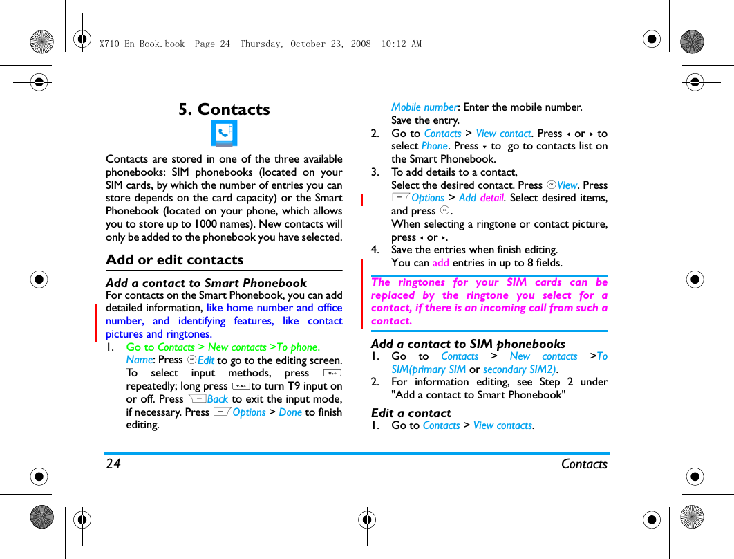 24 Contacts5. ContactsContacts are stored in one of the three availablephonebooks: SIM phonebooks (located on yourSIM cards, by which the number of entries you canstore depends on the card capacity) or the SmartPhonebook (located on your phone, which allowsyou to store up to 1000 names). New contacts willonly be added to the phonebook you have selected.Add or edit contactsAdd a contact to Smart PhonebookFor contacts on the Smart Phonebook, you can adddetailed information, like home number and officenumber, and identifying features, like contactpictures and ringtones. 1. Go to Contacts > New contacts >To phone. Name: Press ,Edit to go to the editing screen.To select input methods, press #repeatedly; long press *to turn T9 input onor off. Press RBack to exit the input mode,if necessary. Press LOptions > Done to finishediting. Mobile number: Enter the mobile number. Save the entry.2. Go to Contacts > View contact. Press < or > toselect Phone. Press - to  go to contacts list onthe Smart Phonebook.3. To add details to a contact,Select the desired contact. Press ,View. PressLOptions > Add detail. Select desired items,and press ,.When selecting a ringtone or contact picture,press < or >.4. Save the entries when finish editing.You can add entries in up to 8 fields. The ringtones for your SIM cards can bereplaced by the ringtone you select for acontact, if there is an incoming call from such acontact.Add a contact to SIM phonebooks1. Go to Contacts > New contacts >ToSIM(primary SIM or secondary SIM2).2. For information editing, see Step 2 under"Add a contact to Smart Phonebook"Edit a contact1. Go to Contacts > View contacts. X710_En_Book.book  Page 24  Thursday, October 23, 2008  10:12 AM