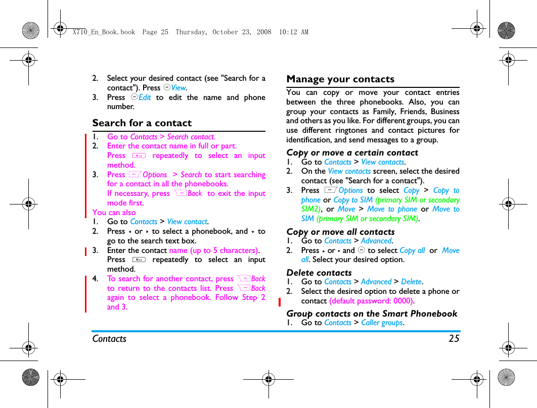 Contacts 252. Select your desired contact (see "Search for acontact"). Press ,View.3. Press  ,Edit to edit the name and phonenumber.Search for a contact1. Go to Contacts > Search contact.2. Enter the contact name in full or part.Press  # repeatedly to select an inputmethod.3. Press LOptions  > Search to start searchingfor a contact in all the phonebooks. If necessary, press RBack tto exit the inputmode first.You can also1. Go to Contacts > View contact. 2. Press < or > to select a phonebook, and -  togo to the search text box.3. Enter the contact name (up to 5 characters).Press  # repeatedly to select an inputmethod. 4. To search for another contact, press RBackto return to the contacts list. Press RBackagain to select a phonebook. Follow Step 2and 3. Manage your contactsYou can copy or move your contact entriesbetween the three phonebooks. Also, you cangroup your contacts as Family, Friends, Businessand others as you like. For different groups, you canuse different ringtones and contact pictures foridentification, and send messages to a group. Copy or move a certain contact1. Go to Contacts > View contacts.2. On the View contacts screen, select the desiredcontact (see "Search for a contact").3. Press  LOptions to select Copy > Copy tophone or Copy to SIM (primary SIM or secondarySIM2), or Move > Move to phone or  Move toSIM (primary SIM or secondary SIM).Copy or move all contacts1. Go to Contacts > Advanced.2. Press + or - and , to select Copy all  or  Moveall. Select your desired option. Delete contacts1. Go to Contacts > Advanced > Delete. 2. Select the desired option to delete a phone orcontact (default password: 0000).  Group contacts on the Smart Phonebook1. Go to Contacts > Caller groups.X710_En_Book.book  Page 25  Thursday, October 23, 2008  10:12 AM