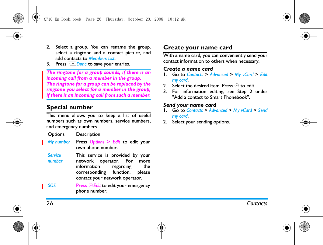 26 Contacts2. Select a group. You can rename the group,select a ringtone and a contact picture, andadd contacts to Members List. 3. Press RDone to save your entries.The ringtone for a group sounds, if there is anincoming call from a member in the group.The ringtone for a group can be replaced by theringtone you select for a member in the group,if there is an incoming call from such a member.Special numberThis menu allows you to keep a list of usefulnumbers such as own numbers, service numbers,and emergency numbers.Create your name cardWith a name card, you can conveniently send yourcontact information to others when necessary. Create a name card 1. Go to Contacts > Advanced > My vCard > Editmy card.2. Select the desired item. Press , to edit.3. For information editing, see Step 2 under"Add a contact to Smart Phonebook".Send your name card1. Go to Contacts > Advanced > My vCard > Sendmy card.2. Select your sending options. Options DescriptionMy number Press Options > Edit to edit yourown phone number.ServicenumberThis service is provided by yournetwork operator. For moreinformation regarding thecorresponding function, pleasecontact your network operator.SOS Press ,Edit to edit your emergencyphone number.X710_En_Book.book  Page 26  Thursday, October 23, 2008  10:12 AM