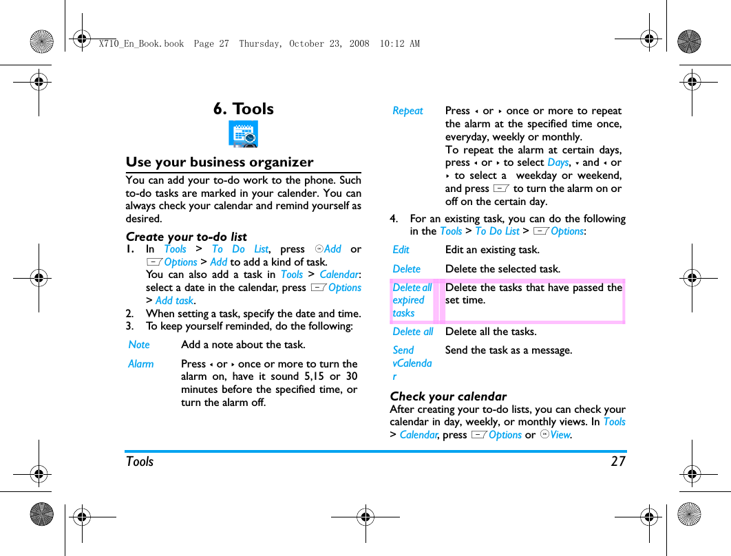 Tools 276. ToolsUse your business organizerYou can add your to-do work to the phone. Suchto-do tasks are marked in your calender. You canalways check your calendar and remind yourself asdesired.Create your to-do list1.In  Tools > To Do List, press ,Add  orLOptions > Add to add a kind of task. You can also add a task in Tools > Calendar:select a date in the calendar, press LOptions> Add task.2. When setting a task, specify the date and time.3. To keep yourself reminded, do the following:4. For an existing task, you can do the followingin the Tools > To Do List > LOptions:Check your calendarAfter creating your to-do lists, you can check yourcalendar in day, weekly, or monthly views. In Tools> Calendar, press LOptions or ,View. Note Add a note about the task. Alarm Press < or > once or more to turn thealarm on, have it sound 5,15 or 30minutes before the specified time, orturn the alarm off. Repeat Press < or >  once or more to repeatthe alarm at the specified time once,everyday, weekly or monthly. To repeat the alarm at certain days,press < or > to select Days, - and < or>  to select a  weekday or weekend,and press L to turn the alarm on oroff on the certain day. Edit Edit an existing task.Delete Delete the selected task.Delete all expired tasksDelete the tasks that have passed theset time.Delete all Delete all the tasks.Send vCalendarSend the task as a message.X710_En_Book.book  Page 27  Thursday, October 23, 2008  10:12 AM