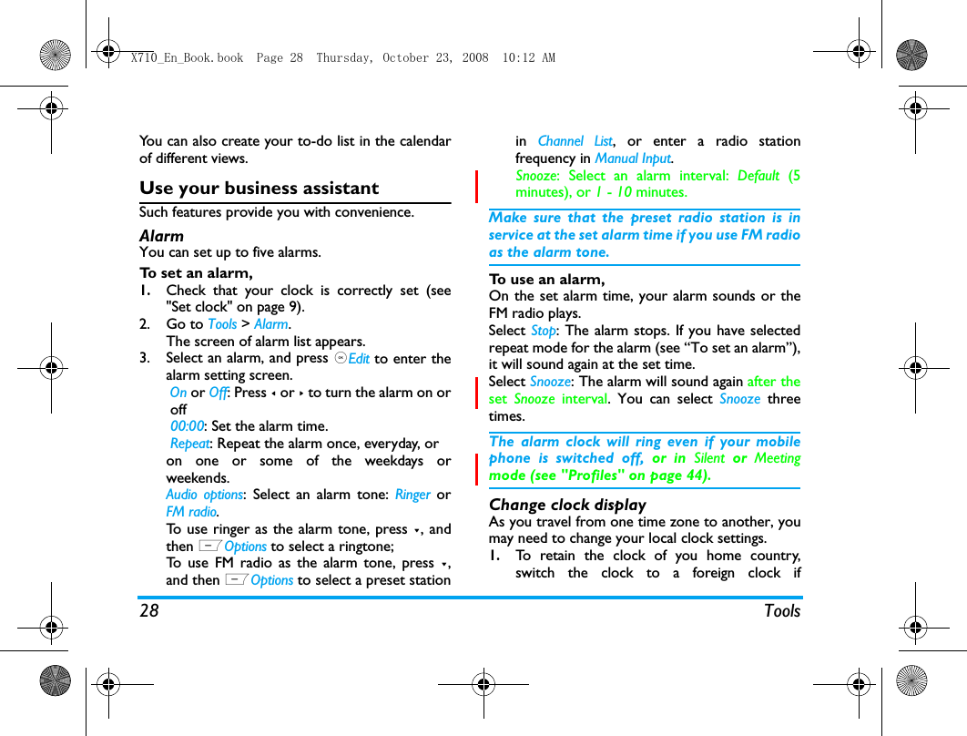 28 ToolsYou can also create your to-do list in the calendarof different views.Use your business assistantSuch features provide you with convenience.Alarm You can set up to five alarms. To set an alarm, 1.Check that your clock is correctly set (see"Set clock" on page 9).2. Go to Tools > Alarm.The screen of alarm list appears.3. Select an alarm, and press ,Edit to enter thealarm setting screen. On or Off: Press < or > to turn the alarm on or off 00:00: Set the alarm time. Repeat: Repeat the alarm once, everyday, oron one or some of the weekdays orweekends.Audio options: Select an alarm tone: Ringer orFM radio.To use ringer as the alarm tone, press -, andthen LOptions to select a ringtone;To use FM radio as the alarm tone, press -,and then LOptions to select a preset stationin  Channel List, or enter a radio stationfrequency in Manual Input.Snooze: Select an alarm interval: Default  (5minutes), or 1 - 10 minutes.Make sure that the preset radio station is inservice at the set alarm time if you use FM radioas the alarm tone. To use an alarm,On the set alarm time, your alarm sounds or theFM radio plays. Select Stop: The alarm stops. If you have selectedrepeat mode for the alarm (see &ldquo;To set an alarm&rdquo;),it will sound again at the set time. Select Snooze: The alarm will sound again after theset  Snooze  interval. You can select Snooze  threetimes. The alarm clock will ring even if your mobilephone is switched off, or in Silent or Meetingmode (see "Profiles" on page 44).Change clock displayAs you travel from one time zone to another, youmay need to change your local clock settings.1.To retain the clock of you home country,switch the clock to a foreign clock ifX710_En_Book.book  Page 28  Thursday, October 23, 2008  10:12 AM