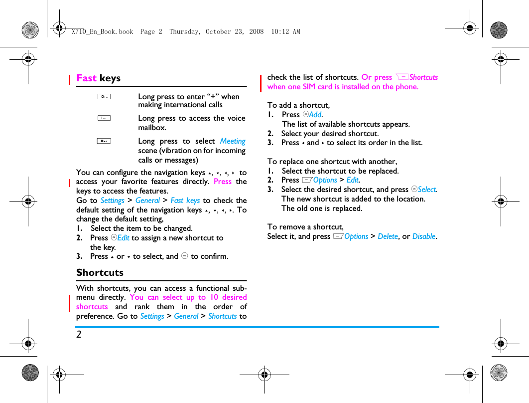 2Fast keysYou can configure the navigation keys +, -, <, >  toaccess your favorite features directly. Press thekeys to access the features.Go to Settings > General > Fast keys to check thedefault setting of the navigation keys +, -, <, >. Tochange the default setting,1.Select the item to be changed.2. Press ,Edit to assign a new shortcut to the key.3. Press + or - to select, and , to confirm.ShortcutsWith shortcuts, you can access a functional sub-menu directly. You can select up to 10 desiredshortcuts and rank them in the order ofpreference. Go to Settings > General > Shortcuts tocheck the list of shortcuts. Or press RShortcutswhen one SIM card is installed on the phone.To add a shortcut, 1.Press ,Add.The list of available shortcuts appears. 2. Select your desired shortcut.3. Press < and > to select its order in the list.To replace one shortcut with another,1.Select the shortcut to be replaced.2. Press LOptions > Edit.3. Select the desired shortcut, and press ,Select. The new shortcut is added to the location. The old one is replaced. To remove a shortcut,Select it, and press LOptions > Delete, or Disable. 0Long press to enter &ldquo;+&rdquo; when making international calls 1Long press to access the voicemailbox. #Long press to select Meetingscene (vibration on for incomingcalls or messages)X710_En_Book.book  Page 2  Thursday, October 23, 2008  10:12 AM