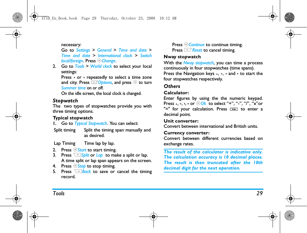 Tools 29necessary:Go to Settings > General  >  Time and date >Time and date >  International clock >  Switchlocal/foreign. Press ,Change.2. Go to Tools > World clock to select your localsettings:Press < or > repeatedly to select a time zoneand city. Press LOptions, and press , to turnSummer time on or off. On the idle screen, the local clock is changed.  StopwatchThe  two types of stopwatches provide you withthree timing options. Typical stopwatch1.Go to Typical Stopwatch. You can select:2. Press ,Start to start timing.3. Press RSplit or Lap  to make a split or lap.A time split or lap span appears on the screen.4. Press ,Stop to stop timing. 5. Press  RBack  to save or cancel the timingrecord.Press ,Continue to continue timing.Press LReset to cancel timing. Nway stopwatchWith the Nway stopwatch, you can time a processcontinuously in four stopwatches (time spans). Press the Navigation keys +, -, < and > to start thefour stopwatches respectively.OthersCalculator: Enter figures by using the the numeric keypad.Press +, -, <, > or ,Ok  to select &ldquo;+&rdquo;, &ldquo;-&rdquo;, &ldquo;/&rdquo;, &ldquo;x&rdquo;or"=" for your calculation. Press *  to enter adecimal point. Unit converter: Convert between international and British units.Currency converter: Convert between different currencies based onexchange rates.The result of the calculator is indicative only.The calculation accuracy is 10 decimal places.The result is then truncated after the 10thdecimal digit for the next operation.Split timing Split the timing span manually andas desired. Lap Timing Time lap by lap.X710_En_Book.book  Page 29  Thursday, October 23, 2008  10:12 AM