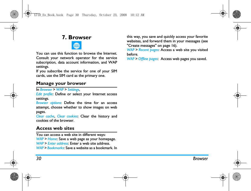 30 Browser7. BrowserYou can use this function to browse the Internet.Consult your network operator for the servicesubscription, data account information, and WAPsettings. If you subscribe the service for one of your SIMcards, use the SIM card as the primary one. Manage your browserIn Browser > WAP > Settings,Edit profile: Define or select your Internet accesssettings.Browser options: Define the time for an accessattempt, choose whether to show images on webpages. Clear cache,  Clear cookies: Clear the history andcookies of the browser.Access web sitesYou can access a web site in different ways:WAP > Home: Save a web page as your homepage.WAP > Enter address: Enter a web site address.WAP > Bookmarks: Save a website as a bookmark. Inthis way, you save and quickly access your favoritewebsites, and forward them in your messages (see"Create messages" on page 16).WAP > Recent pages: Access a web site you visitedbefore.WAP > Offline pages:  Access web pages you saved. X710_En_Book.book  Page 30  Thursday, October 23, 2008  10:12 AM