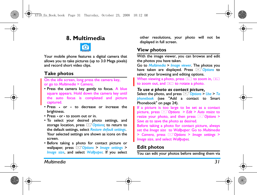 Multimedia 318. MultimediaYour mobile phone features a digital camera thatallows you to take pictures (up to 3.0 Mega pixels)and record short video clips. Take photosOn the idle screen, long press the camera key, or go to Multimedia > Camera, &bull; Press the camera key gently to focus. A bluesquare appears. Hold down the camera key untilthe auto focus is completed and picturecaptured.&bull; Press + or - to decrease or increase thebrightness.&bull; Press < or > to zoom out or in.&bull; To select your desired photo settings, andstorage location, press LOptions; to return tothe default settings, select Restore default settings.Your selected settings are shown as icons on thescreen. &bull; Before taking a photo for contact picture orwallpaper, press LOptions >  Image settings >Image size, and select Wallpaper. If you selectother resolutions, your photo will not bedisplayed in full screen. View photosWith the image viewer, you can browse and editthe photos you have taken. Go to Multimedia > Image viewer. The photos youhave taken are displayed. Press LOptions toselect your browsing and editing options.When viewing a photo, press 1 to zoom in, 2to zoom out, and 3 to rotate a photo. To use a photo as contact picture, Select the photo, and press LOptions > Use > Tophonebook (see "Add a contact to SmartPhonebook" on page 24).If a picture is too large to be set as a contactpicture, press LOptions  >  Edit >  Auto resize toresize your photo, and then press LOptions >Save as to save the photo as desired. Before taking a photo for contact picture, alwaysset the Image size  to Wallpaper: Go to Multimedia>  Camera, press LOptions >  Image settings >Image size, and select Wallpaper.Edit photosYou can edit your photos before sending them viaX710_En_Book.book  Page 31  Thursday, October 23, 2008  10:12 AM